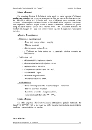 Electrificació Polígon Industrial “Los Campets”                            Memòria Descriptiva

       Solució adoptada:

      Per a realitzar l’estesa de la línia de mitja tensió pel traçat esmentat s’utilitzaran
conductors unipolars que permetran una major facilitat per manejar-los i per connectar-
los. El cable a utilitzar serà d’alumini amb camp radial ja que tenen un menor radi de
corbatura , més manejables en la seva estesa, faciliten l’execució d’empalmes i terminals i
una longitud de fabricació majors reduint el nombre d’empalmes - també cal dir que de
camp no radial, només s’utilitza fins a tensions d’uns 15 kV- utilitzarem d’alumini per
resultar més lleugers tot i que com a inconvenient suposarà la necessitat d’una secció
superior.

       Aïllament dels conductors

       - Aïllament de paper impregnat
              - - Excel·lents característiques i garantia.
              - - Màxima seguretat.
              - - Cost econòmic bastant elevat.
              - - S’utilitzen en instal·lacions on es requereix màxima seguretat de
                funcionament.

       - Policlorur de vinil
              - - Rigidesa dielèctrica bastant elevada.
              - - Resistència a la sobrecàrrega i curtcircuit.
              - - Gran resistència mecànica.
              - - Temperatura de treball entre 70º i 80ºC.
              - - No absorbeix l’aigua.
              - - Resisteix al agents químics.
              - - Utilització vàlida fina 20 kV.

       - Polietilè reticulat
              - - Excel·lent comportament a les sobrecàrregues i curtcircuits.
              - - Elevada resistència mecànica.
              - - Resistent a la humitat i als agents químics.
              - - Temperatura de treball entre 90º i 100ºC.

       Solució adoptada

      Els cables unipolars seleccionats tindran un aïllament de polietilè reticulat i del
tipus UNE DHV 18/30 kV ja que tenen una millor capacitat tèrmica i una gran resistència
mecànica i gran resistència a la humitat.




Albert Bel Esteller

Enginyer TècnicIndustrial en Electricitat                                                  22
 