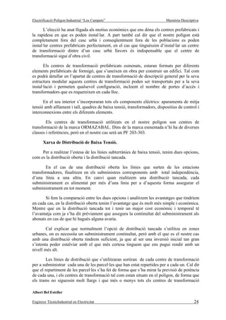 Electrificació Polígon Industrial “Los Campets”                            Memòria Descriptiva

       L’elecció ha anat lligada als motius econòmics que ens dóna els centres prefabricats i
la rapidesa en que es poden instal·lar. A part també cal dir que el nostre polígon està
completament fora del casc urbà i conseqüentment fora de les poblacions es poden
instal·lar centres prefabricats perfectament, en el cas que tinguéssim d’instal·lar un centre
de transformació dintre d’un casc urbà llavors és indispensable que el centre de
transformació sigui d’obra civil.

       Els centres de transformació prefabricats esmenats, estaran formats per diferents
elements prefabricats de formigó, que s’uneixen en obra per construir un edifici. Tal com
es podrà detallar en l’apartat de centres de transformació de descripció general per la seva
estructura modular aquests centres de transformació poden ser transportats per a la seva
instal·lació i permeten qualsevol configuració, incloent el nombre de portes d’accés i
transformadors que es requereixen en cada lloc.

      En el seu interior s’incorporaran tots els components elèctrics: aparamenta de mitja
tensió amb aïllament i tall, quadres de baixa tensió, transformadors, dispositius de control i
interconnexions entre els diferents elements.

        Els centres de transformació utilitzats en el nostre polígon son centres de
transformació de la marca ORMAZABAL. Dins de la marca esmentada n’hi ha de diverses
classes i referències, però en el nostre cas serà un PF 203-303.

       Xarxa de Distribució de Baixa Tensió.

     Per a realitzar l’estesa de les línies subterrànies de baixa tensió, tenim dues opcions,
com es la distribució oberta i la distribució tancada.

        En el cas de una distribució oberta les línies que surten de les estacions
transformadores, finalitzen en els subministres corresponents amb total independència,
d’una línia a una altra. En canvi quan realitzem una distribució tancada, cada
subministrament es alimentat per més d’una línia per a d’aquesta forma assegurar el
subministrament en tot moment.

       Si fem la comparació entre les dues opcions i analitzem les avantatges que tindríem
en cada cas, en la distribució oberta tenim l’avantatge que és molt més simple i econòmica.
Mentre que en la distribució tancada tot i tenir un major cost econòmic i temporal té
l’avantatja com ja s’ha dit prèviament que assegura la continuïtat del subministrament als
abonats en cas de que hi hagués alguna avaria.

        Cal explicar que normalment l’opció de distribució tancada s’utilitza en zones
urbanes, on es necessita un subministrament continuïtat, però amb el que es el nostre cas
amb una distribució oberta tindrem suficient, ja que al ser una inversió inicial tan gran
s’intenta poder estalviar amb el que més certesa tinguem que ens pugui rendir amb un
nivell més alt.

        Les línies de distribució que s’utilitzaran sortiran de cada centre de transformació
per a subministrar cada una de les parcel·les que han estat repartides per a cada un. Cal dir
que el repartiment de les parcel·les s’ha fet de forma que s’ha mirat la previsió de potència
de cada una, i els centres de transformació tal com estan situats en el polígon, de forma que
els trams no siguessin molt llargs i que més o menys tots els centres de transformació

Albert Bel Esteller

Enginyer TècnicIndustrial en Electricitat                                                  24
 