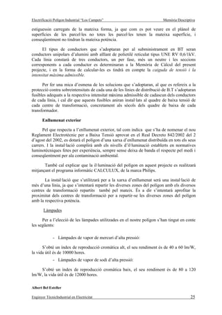 Electrificació Polígon Industrial “Los Campets”                           Memòria Descriptiva

estiguessin carregats de la mateixa forma, ja que com es pot veure en el plànol de
superfícies de les parcel·les no totes les parcel·les tenen la mateixa superfície, i
conseqüentment no tindran la mateixa potència.

      El tipus de conductors que s’adoptaran per al subministrament en BT seran
conductors unipolars d’alumini amb aïllant de polietilè reticulat tipus UNE RV 0,6/1kV.
Cada línia constarà de tres conductors, un per fase, més un neutre i les seccions
corresponents a cada conductor es determinaran a la Memòria de Càlcul del present
projecte, i en la forma de calcular-les es tindrà en compte la caiguda de tensió i la
intensitat màxima admissible.

      Per fer una mica d’esmena de les solucions que s’adoptaran, al que es refereix a la
protecció contra sobreintensitats de cada una de les línies de distribució de B.T s’adoptaran
fusibles adequats a la respectiva intensitat màxima admissible de cadascun dels conductors
de cada línia, i cal dir que aquests fusibles aniran instal·lats al quadre de baixa tensió de
cada centre de transformació, concretament als sòcols dels quadre de baixa de cada
transformador.

       Enllumenat exterior

      Pel que respecta a l’enllumenat exterior, tal com indica que s’ha de nomenar el nou
Reglament Electrotècnic per a Baixa Tensió aprovat en el Real Decreto 842/2002 del 2
d’agost del 2002, es dotarà el polígon d’una xarxa d’enllumenat distribuïda en tots els seus
carrers. I la instal·lació complirà amb els nivells d’il·luminació establerts en normatives
luminotècniques fetes per experiència, sempre sense deixa de banda el respecte pel medi i
conseqüentment per ala contaminació ambiental.

       També cal explicar que la il·luminació del polígon en aquest projecte es realitzarà
mitjançant el programa informàtic CALCULUX, de la marca Philips.

       La instal·lació que s’utilitzarà per a la xarxa d’enllumenat serà una instal·lació de
més d’una línia, ja que s’intentarà repartir les diverses zones del polígon amb els diversos
centres de transformació repartits també pel mateix. És a dir s’intentarà aprofitar la
proximitat dels centres de transformació per a repartir-se les diverses zones del polígon
amb la respectiva potència.

       Làmpades

      Per a l’elecció de les làmpades utilitzades en el nostre polígon s’han tingut en conte
les següents:

              - Làmpades de vapor de mercuri d’alta pressió:

      S’obté un índex de reproducció cromàtica alt, el seu rendiment és de 40 a 60 lm/W,
la vida útil és de 10000 hores.
              - Làmpades de vapor de sodi d’alta pressió:

    S’obté un índex de reproducció cromàtica baix, el seu rendiment és de 80 a 120
lm/W, la vida útil és de 12000 hores.

Albert Bel Esteller

Enginyer TècnicIndustrial en Electricitat                                                 25
 