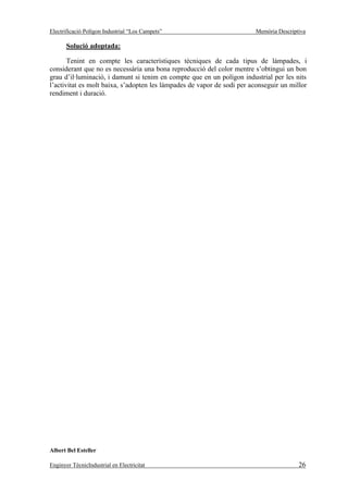 Electrificació Polígon Industrial “Los Campets”                         Memòria Descriptiva

       Solució adoptada:

       Tenint en compte les característiques tècniques de cada tipus de làmpades, i
considerant que no es necessària una bona reproducció del color mentre s’obtingui un bon
grau d’il·luminació, i damunt si tenim en compte que en un polígon industrial per les nits
l’activitat es molt baixa, s’adopten les làmpades de vapor de sodi per aconseguir un millor
rendiment i duració.




Albert Bel Esteller

Enginyer TècnicIndustrial en Electricitat                                               26
 