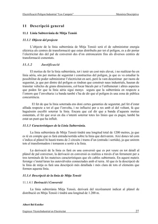 Electrificació Polígon Industrial “Los Campets”                               Memòria Descriptiva



11 Descripció general
11.1 Línia Subterrània de Mitja Tensió

11.1.1 Objecte del projecte

       L’objecte de la línia subterrània de Mitja Tensió serà el de subministrar energia
elèctrica als centres de transformació que estan distribuïts per tot el polígon, es a dir portar
l’electricitat des del pal de conversió des d’on entroncarem fins als diversos centres de
transformació esmentats.

11.1.2           Justificació

       El motius de fer la línia subterrània, tot i tenir un cost més elevat, i no realitzar-ho en
línia aèria, són per motius de seguretat i constructius del polígon, ja que es va estudiar la
possibilitat de poder subministrar l’electricitat en aeri, però la vam desestimar per raons de
seguretat, ja que per dintre del polígon es tindran que construir naus industrials, hauran de
transitar vehicles de grans dimensions, col·locar bàculs per a l’enllumenat i altres aspectes
que poden fer que la línia aèria sigui menys segura que la subterrània en respecte a
l’entorn que l’envoltaria i a banda també s’ha de dir que el polígon és una zona de pública
concurrència.

        El fet de que la línia soterrada ens doni certes garanties de seguretat, pel fet d’estar
aïllada respecte a tot el que l’envolta, i no influeixi per a res amb el del voltant, fa que
haguéssim escollit soterrar la línia. Encara que cal dir que a banda d’aquests motius
esmentats, el fet que avui en dia s’intenti soterrar totes les línies que es pugui, també ha
estat un punt que ha influït.

11.1.3 Característiques de la Línia Subterrània.

       La línia subterrània de Mitja Tensió tindrà una longitud total de 1200 metres, ja que
es té en compte que es farà entrada/sortida sobre la línia que derivarem. Així doncs tal com
s’indica al plànol hi haurà trams de 2 circuits i trams d’un (entrada i sortida), ja que unirem
tots el transformadors i tornarem a sortir a la línia.

       La derivació de la línia es farà en una conversió que es pot veure en tot detall al
plànol de pal conversor, la derivació en conversió es realitza a través d’un ferrament per a
tres terminals de les mateixes característiques que els cables subterranis. En aquest mateix
ferratge s’instal·laran les autovàlvules connectades amb el terra. Al que és la descripció de
la línia de mitja es farà una descripció més detallada i més clara de tots el elements que
formen aquesta línia.

11.1.4 Descripció de la línia de Mitja Tensió

11.1.4.1 Derivació i Conversió

       La línia subterrània Mitja Tensió, derivarà del recolzament indicat al plànol de
distribució en Mitja Tensió i tindrà una longitud de 1.200 m.


Albert Bel Esteller

Enginyer TècnicIndustrial en Electricitat                                                     27
 