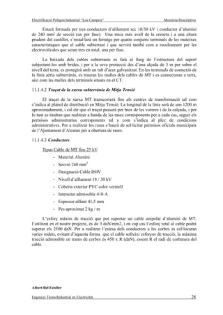 Electrificació Polígon Industrial “Los Campets”                            Memòria Descriptiva

      Estarà formada per tres conductors d’aïllament sec 18/30 kV i conductor d’alumini
de 240 mm² de secció (un per fase). Una mica més avall de la creueta i a una altura
prudent del castillet, s’instal·larà un ferratge per quatre conjunts terminals de les mateixes
característiques que el cable subterrani i que servirà també com a recolzament per les
electrovàlvules que seran tres en total, una per fase.

       La baixada dels cables subterranis es farà al llarg de l’estructura del suport
subjectant-los amb brides, i per a la seva protecció des d’una alçada de 3 m per sobre el
nivell del terra, es protegirà amb un tub d’acer galvanitzat. En les terminals de connexió de
la línia aèria subterrània, es trauran les malles dels cables de MT i es connectaran a terra,
així com les malles dels terminals situats en el CT.

11.1.4.2 Traçat de la xarxa subterrània de Mitja Tensió

      El traçat de la xarxa MT transcorrerà fins als centres de transformació tal com
s’indica al plànol de distribució en Mitja Tensió. La longitud de la línia serà de uns 1200 m
aproximadament, i cal dir que el traçat passarà per baix de les voreres i de la calçada, i per
lo tant es tindran que realitzar a banda de les rases corresponents per a cada cas, seguir els
permisos administratius corresponents tal y com s’indica al plec de condicions
administratives. Per a realitzar les rases s’haurà de sol·licitar permisos oficials municipals
de l’Ajuntament d’Alcanar per a obertura de rases.

11.1.4.3 Conductors

       Tipus Cable de MT fins 25 kV
              - Material Alumini
              - Secció 240 mm2
              - Designació Cable DHV
              - Nivell d’aïllament 18 / 30 kV
              - Coberta exterior PVC color vermell
              - Intensitat admissible 410 A
              - Espessor aïllant 41,5 mm
              - Pes aproximat 2 kg / m

        L’esforç màxim de tracció que pot suportar un cable unipolar d’alumini de MT,
l’utilitzat en el nostre projecte, és de 3 daN/mm2, i en cap cas l’esforç total al cable podrà
superar els 2500 daN. Per a realitzar l’estesa dels conductors a les corbes es col·locaran
varies rodets, evitant d’aquesta forma que el cable sofreixi esforços de tracció, la màxima
tracció admissible en trams de corbes és 450 x R (daN), essent R el radi de corbatura del
cable.




Albert Bel Esteller

Enginyer TècnicIndustrial en Electricitat                                                  28
 