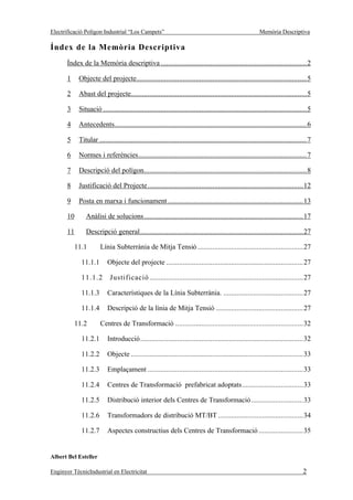 Electrificació Polígon Industrial “Los Campets”                                                            Memòria Descriptiva

Índex de la Memòria Descriptiva
       Índex de la Memòria descriptiva ...............................................................................2

       1     Objecte del projecte............................................................................................5

       2     Abast del projecte...............................................................................................5

       3     Situació ..............................................................................................................5

       4     Antecedents........................................................................................................6

       5     Titular ................................................................................................................7

       6     Normes i referències...........................................................................................7

       7     Descripció del polígon........................................................................................8

       8     Justificació del Projecte....................................................................................12

       9     Posta en marxa i funcionament .........................................................................13

       10       Anàlisi de solucions......................................................................................17

       11       Descripció general........................................................................................27

           11.1         Línia Subterrània de Mitja Tensió .........................................................27

              11.1.1       Objecte del projecte ..........................................................................27

              11.1.2         Justificació ...................................................................................27

              11.1.3       Característiques de la Línia Subterrània. ...........................................27

              11.1.4       Descripció de la línia de Mitja Tensió ...............................................27

            11.2        Centres de Transformació .....................................................................32

              11.2.1       Introducció........................................................................................32

              11.2.2       Objecte .............................................................................................33

              11.2.3       Emplaçament ....................................................................................33

              11.2.4       Centres de Transformació prefabricat adoptats.................................33

              11.2.5       Distribució interior dels Centres de Transformació ............................33

              11.2.6       Transformadors de distribució MT/BT ..............................................34

              11.2.7       Aspectes constructius dels Centres de Transformació ........................35


Albert Bel Esteller

Enginyer TècnicIndustrial en Electricitat                                                                                        2
 