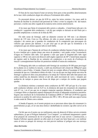 Electrificació Polígon Industrial “Los Campets”                             Memòria Descriptiva

       El fons de les rases haurà d’estar en terreny ferm pera evitar possibles deterioraments
de la rasa i dels conductors degut als esforços d’estirament dels cables.

       Es procurarà deixar, un pas de 0,50 m. entre les terres extretes i les rases amb la
finalitat de facilitar la circulació del personal de l’obra i evitar la caiguda o bé del mateix
personal, o inclús una altra vegada de la mateixa terra extreta anteriorment.

      A les rases que faran el creuament dels carrers o calçades, s’instal·laran tubs per a la
conducció i seguretat dels conductors, i cal dir que sempre es deixarà un tub lliure per a
possible ampliacions o avaries de la línia de MT.

       Els tubs seran de formigó, amb un diàmetre exterior de 160 mm i un diàmetre
interior de 135 mm. Com ja s’ha afirmat, els tubs es posen sempre als creuaments de
calçades i de carrers per a guardar els conductors de la compressió que provoquen els
vehicles que passen par damunt, i es per això que es pot dir que la resistència a la
compressió que ens donen aquests tubs és molt fiable.

      A les rases que s’hauran de col·locar els conductes tubulars hauran d’estar obertes en
la seva totalitat per a poder donar una mica de pendent, i així poder evitar l’acumulació
d’aigua en l’interior dels tubs. Cal apuntar a més que quan la longitud dels tubs sigui
superior a 100 m i als canvis de direcció amb angles superiors de 60º s’instal·laran arquetes
de registre amb la finalitat de no sotmetre als conductors a un excés de d’esforços de
tracció i conseqüentment facilitar els posteriors treballs d’estesa de conductors.

      El bloqueig dels tubs es realitzarà amb formigó de resistència H-100 quan provingui
de la planta on es realitza la mescla, o amb una dosificació del ciment de 200kg/m3 quan
es realitzi a peu d’obra. A banda s’haurà de tenir en compte alhora d’escampar el formigó
esmentat de que no s’introdueixi dintre els tubs. I en cas de que ens hagi entrat una mica de
formigó o qualsevol altra cosa procedirem a la neteja de l’interior dels tubs fent passar una
esfera metàl·lica de diàmetre inferior al del tub, amb moviment de vaivé, i després per
acabar-ho de netejar es passa una bossa de draps per a netejar els residus que puguin
quedar.

      La distància mínima a mantenir entre conductors de MT i BT pel que fa a les rases
amb conductes tubulars serà de 0,25 m, la distància del punt de creuament als empalmes
serà d’1 m, i en el cas que no es puguin respectar aquestes distàncies, el conductor que
s’estengui últim es disposarà separat mitjançant divisions d’adequada resistència mecànica.
Segons una resolució de la Generalitat de Catalunya (DOG nº 1649 del 25.09.92) aquesta
protecció es podria fer amb totxos massissos de 290 x 140 x 40 mm amb una capa d’arena
a cada costat de 20mm com a mínim.

      A banda d’aquests, en el nostre projecte no es preveuen altres tipus de creuament i/o
paral·lelismes ja que, al ser una àrea rústica i deshabitada no existeix cap altre servei en la
zona.

      Cal dir que en el nostre cas no realitzarem cates de detecció d’altres serveis existents
subterrànies, ja que el Polígon Industrial “Los Campets”, es realitzarà íntegrament a partir
d’un projecte de construcció de tot el polígon amb tots el seus serveis i construccions, a
banda d’afirmar aquesta qüestió un altre punt en el qual ens hem basat per a no realitzar
cates al terra es perquè els terrenys on està previst realitzar el polígon són uns terrenys

Albert Bel Esteller

Enginyer TècnicIndustrial en Electricitat                                                   30
 