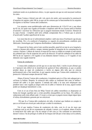 Electrificació Polígon Industrial “Los Campets”                               Memòria Descriptiva

totalment rurals on es produeixen cítrics, i es per aquesta raó que no serà necessari realitzar
les cates.

      Quan l’estesa s’efectuï sota tub i als canvis de sentit, serà necessària la construcció
d’arquetes de registre cada 100 m, ja que cal fer esmena que la funcionalitat de les arquetes
de registre es facilitar l’estesa dels conductors.

      Les arquetes seran prefabricades amb unes dimensions de 115x115 cm y una altura
de 82 cm, les quals una vegada col·locades s’ompliran amb 40 cm d’arena amb la finalitat
d’esmortir i suavitzar les vibracions que es puguin transmetre desde l’exterior. Damunt de
la capa d’arena s’omplirà amb terra cribada compactada fins a l’altura que es precisi
d’acord amb l’acabat superficial de la rasa.

      Les rases han de ser el suficientment amplies i amb una mica d’inclinació cap als pus
de recollida. Per a la confecció d’empalmes es seguirà els procediments establerts pels
fabricants i homologats per l’empresa distribuïdora i subministradora.

      El traçat de les línies serà el més rectilini possible, paral·lel en tota la seva longitud a
voreres o façanes dels edificis, sempre intentar guardar la integritat de les cementacions de
voreres i façanes. I alhora de marcar el traçat de les rases es tindrà en compte el radi mínim
de corbatura que s’ha de respectar als canvis de direcció. El radi de corbatura d’un cable de
MT ha de ser superior a 30 vegades el seu diàmetre durant l’estesa y a 15 vegades el seu
diàmetre una vegada instal·lat

       Estesa de conductors

      L’estesa dels conductors cal dir que no es una tasca fàcil, i inclòs és pot afirmar que
és l’operació més difícil en la instal·lació de qualsevol línia subterrània, ja que es poden
produir danys ja sigui als conductors o inclòs en alguns dels tubs que no estaven
perfectament nets o ben instal·lats, és per aquests motius que l’estesa dels conductors i la
protecció s’efectuarà sempre davant de l’obra.

      Abans d’iniciar l’estesa dels conductors s’estudiarà quin és el lloc més adequat per a
col·locar la bobina. Després, la extracció dels cables es realitzarà fent rotar la bobina i
estirant del cable a la part superior. L’entrada del cable a la rasa serà mitjançant una
pendent suau i una vegada ja estigui estès tot el cable a l’interior de la rasa, aquest només
podrà ser desplaçat lateralment i a mà.

      Com és el cas d’una línia de Mitja Tensió els cables monofàsics es disposaran en
forma de triangle equilàter per a evitar possibles desequilibris en les fases. Els cables es
subjectaran amb cinta aïllant cada 1,5 m per a evitar que es puguin moure degut algun tipus
d’esforç elctrodinàmic generats per un curtcircuit.

       Pel que fa a l’estesa dels conductors als tubs, el primer que tindrem en compte és
que es col·locarà un circuit per cada tub per a reduir la reactància,

       Tot el que implica l’estesa de conductors als tubs, com és el cas de rases que
s’utilitzen com ja em dit en creuaments de calçada i carrers, es el següent, abans d’iniciar
la instal·lació del cable que s’ha de netejar el tub com ja s’ha comentat en anterioritat,
durant l’estesa s’ha de protegir el cable de les boques del tub per evitar danys en la coberta,

Albert Bel Esteller

Enginyer TècnicIndustrial en Electricitat                                                     31
 