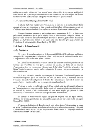 Electrificació Polígon Industrial “Los Campets”                            Memòria Descriptiva

col·locant un rodet a l’entrada i un munt d’arena a la sortida, de forma que s’obligui al
cable a sortir per la part mitja sense recolzar-se als extrems del tub. Una vegada fet això es
tindran que tapar les boques dels tubs per a evitar l’entrada de gasos i animals.

11.1.4.6 Reompliment i compactament de les rases

       Si alhora d’efectuar l’excavació s’observa que la terra no es el suficientment bona
com per a tornar-la a compactar, ja sigui perquè conté deixalles, o té massa pedres,...etc no
s’utilitzarà aquesta terra i es farà el reompliment amb una altra terra de major qualitat.

       El reompliment de les rases es realitzarà per capes successives, de 0,15 m d’espessor
prèviament compactades per a que el terreny quedi el suficientment compacte i ferm. La
protecció dels cables es realitzarà mitjançant plaques de polietilè, per damunt d’aquestes
plaques y a 0,20 m com a mínim es col·locarà una cinta de color groc que advertirà de
l’existència de cables elèctrics d’acord amb la RU 0205.

11.2 Centres de Transformació

11.2.1 Introducció

       Els centres de transformació seran de la marca ORMAZABAL, del tipus prefabricat
amb pannells composats per formigó armat vibrat i amb acabats de poliuretà de color blanc
a les parets i de color marró a les portes i teulada.

      Els Centres de transformació PF estan formats per diferents elements prefabricats de
formigó que s’acoblen en obra per a construir un edifici, on dintre el seu interior
s’incorporaran tots els components elèctrics: des de la Mitja Tensió fins al quadres de
Baixa Tensió, incloent els transformadors, dispositius de control i interconnexions entre els
diversos elements.

      Per la seva estructura modular, aquests tipus de Centres de Transformació poden ser
fàcilment transportats per a ser instal·lats en llocs de difícil accés, i permeten realitzar
l’execució de qualsevol configuració de Centre de Transformació, incloent el numero de
portes d’accés i transformadors que es requereixin en cada aplicació.

      L’entrada al centre es realitzarà a través d’una porta frontal que dóna accés a la zona
de l’aparamenta on es troben les cel·les d’alta tensió, els quadres de baixa tensió i elements
de control del centre. Cada transformador té una porta pròpia que permet la seva
introducció i l’extracció del centre o l’accés per realitzar manteniments.

       Els centres de transformació objecte del present projecte serà del tipus interior,
utilitzant per al seu aparellament cel·les prefabricades sota un envolvent metàl·lic segon
Norma UNE-20.099.

      L’escomesa als Centres de Transformació serà subterrània, s’alimentarà de la xarxa
de Mitja Tensió subterrània de la qual ens subministrarem, el subministrament s’efectuarà
a una tensió de servei de 25 kV i una freqüència de 50 Hz, essent la Companyia Elèctrica
subministradora FECSA- ENDESA.




Albert Bel Esteller

Enginyer TècnicIndustrial en Electricitat                                                  32
 