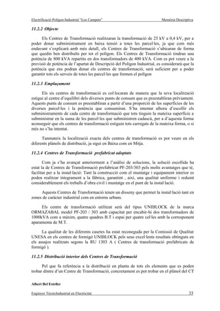 Electrificació Polígon Industrial “Los Campets”                           Memòria Descriptiva

11.2.2 Objecte

      Els Centres de Transformació realitzaran la transformació de 25 kV a 0,4 kV, per a
poder donar subministrament en baixa tensió a totes les parcel·les, ja que com més
endavant s’explicarà amb més detall, els Centres de Transformació s’ubicaran de forma
que quedin ben distribuïts per tot el polígon. Els Centres de Transformació tindran una
potència de 800 kVA repartits en dos transformadors de 400 kVA. Com es pot veure a la
previsió de potència de l’apartat de Descripció del Polígon Industrial, es considerarà que la
potència que ens podran donar els centres de transformació, serà suficient per a poder
garantir tots els serveis de totes les parcel·les que formen el polígon

11.2.3 Emplaçament

      Els sis centres de transformació es col·locaran de manera que la seva localització
estigui al centre d’equilibri dels diversos punts de consum que es preestabliran prèviament.
Aquests punts de consum es preestabliran a partir d’una proporció de les superfícies de les
diverses parcel·les i la potència que consumiran. S’ha intentat alhora d’escollir els
subministraments de cada centre de transformació que tots tinguin la mateixa superfície a
subministrar en la suma de les parcel·les que subministren cadascú, per a d’aquesta forma
aconseguir que els centres de transformació estiguin tots carregats de la mateixa forma, o si
més no s’ha intentat.

      Tanmateix la localització exacta dels centres de transformació es pot veure en els
diferents plànols de distribució, ja sigui en Baixa com en Mitja.

11.2.4 Centres de Transformació prefabricat adoptats

       Com ja s’ha avançat anteriorment a l’anàlisi de solucions, la solució escollida ha
estat la de Centres de Transformació prefabricat PF-203/303 pels molts avantatges que té,
facilitat per a la instal·lació: Tant la construcció com el muntatge i equipament interior es
poden realitzar íntegrament a la fàbrica, garantint , així, una qualitat uniforme i reduint
considerablement els treballs d’obra civil i muntatge en el punt de la instal·lació.

     Aquests Centres de Transformació tenen un disseny que permet la instal·lació tant en
zones de caràcter industrial com en entorns urbans.

     Els centre de transformació utilitzat serà del tipus UNIBLOCK de la marca
ORMAZABAL model PF-203 / 303 amb capacitat per encabir-hi dos transformadors de
1000kVA com a màxim, quatre quadres B.T i espai per quatre cel·les amb la corresponent
aparamenta de M.T.

      La qualitat de les diferents casetes ha estat reconeguda per la Comissió de Qualitat
UNESA en els centres de formigó UNIBLOCK pels seus excel·lents resultats obtinguts en
els assajos realitzats segons la RU 1303 A ( Centres de transformació prefabricats de
formigó ).

11.2.5 Distribució interior dels Centres de Transformació

      Pel que fa referència a la distribució en planta de tots els elements que es poden
trobar dintre d’un Centre de Transformació, concretament es pot trobar en el plànol del CT

Albert Bel Esteller

Enginyer TècnicIndustrial en Electricitat                                                 33
 