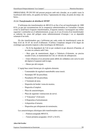 Electrificació Polígon Industrial “Los Campets”                            Memòria Descriptiva

ORMAZABAL PF-203/303 del present projecte amb més claredat, on es podrà veure la
localització dels trafos, els quadres de baixa, l’aparamenta de mitja, els ponts de mitja i de
baixa...

11.2.6 Transformadors de distribució MT/BT

      S’utilitzaran dos transformadors de 400 kVA en lloc d’un sol transformador de 1000
kVA, ja que per recomanacions de la companyia subministradora en l’actualitat s’intenta
evitar la instal·lació d’aquests transformadors, d’aquesta manera s’aconseguirà una millor
seguretat i continuïtat en el subministrament, ja que en el cas d’avaria d’un transformador
es reduiran les zones del polígon sense subministrament d’energia i no es dependrà
solament d’un trafo.

     Els dos transformadors que s’utilitzaran per cada centre de transformació seran de
bany d’oli de 36 kV de nivell d’aïllament. S’utilitza l’emplenat integral d’oli degut als
avantatges que presenta respecte a altes tecnologies de fabricació.
              - - No hi ha degradació de l’oli ni per oxidació ni per absorció d’humitat, al
                no estar en contacte amb l’aire.
              - - Baix grau de manteniment, degut a l’absència d’elements, no precisa
                secador d’aire, ni manteniment de l’oli, ni vàlvules de sobrepressió.
              - - Gran robustesa al no presentar punts dèbils de soldadura com seria la unió
                del dipòsit d’expansió amb la tapa.
              - - Menor pes del conjunt.

       L’equip base estarà format per els següents elements:
              - Commutador de regulació maniobrable sense tensió.
              - Passatapes MT de porcellana.
              - Passabarres BT de porcellana.
              - 2 Terminals de terra.
              - Dispositiu de buidat i toma de mostres.
              - Dispositiu d’omplert.
              - Placa de característiques.
              - Placa de seguretat i instruccions de servei.
              - 2 “Cáncamos” d’elevació.
              - 4 Dispositius d’arriostrament.
              - 4 dispositius d’arrastre.
              - Dispositius per allotjament de termòmetre.

       Les característiques elèctriques dels transformadors seran::
              - - Potència assignada 400 kVA.
              - - Tensió primària assignada ( 24 kV a 36 kV).


Albert Bel Esteller

Enginyer TècnicIndustrial en Electricitat                                                  34
 