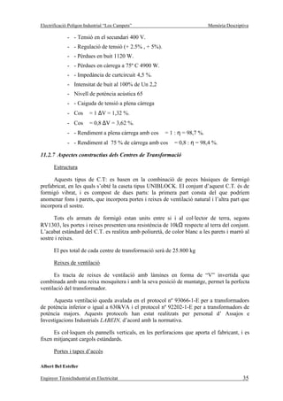 Electrificació Polígon Industrial “Los Campets”                            Memòria Descriptiva

              - - Tensió en el secundari 400 V.
              - - Regulació de tensió (+ 2.5% , + 5%).
              - - Pèrdues en buit 1120 W.
              - - Pèrdues en càrrega a 75º C 4900 W.
              - - Impedància de curtcircuit 4,5 %.
              - Intensitat de buit al 100% de Un 2,2
              - Nivell de potència acústica 65
              - - Caiguda de tensió a plena càrrega
              - Cos ϕ = 1 ∆V = 1,32 %.
              - Cos ϕ = 0,8 ∆V = 3,62 %.
              - - Rendiment a plena càrrega amb cos ϕ = 1 : η = 98,7 %.
              - - Rendiment al 75 % de càrrega amb cos ϕ = 0,8 : η = 98,4 %.

11.2.7 Aspectes constructius dels Centres de Transformació

       Estructura

      Aquests tipus de C.T: es basen en la combinació de peces bàsiques de formigó
prefabricat, en les quals s’obté la caseta tipus UNIBLOCK. El conjunt d’aquest C.T. és de
formigó vibrat, i es compost de dues parts: la primera part consta del que podríem
anomenar fons i parets, que incorpora portes i reixes de ventilació natural i l’altra part que
incorpora el sostre.

      Tots els armats de formigó estan units entre si i al col·lector de terra, segons
RV1303, les portes i reixes presenten una resistència de 10kΩ respecte al terra del conjunt.
L’acabat estàndard del C.T. es realitza amb poliuretà, de color blanc a les parets i marró al
sostre i reixes.

       El pes total de cada centre de transformació serà de 25.800 kg

       Reixes de ventilació

      Es tracta de reixes de ventilació amb làmines en forma de “V” invertida que
combinada amb una reixa mosquitera i amb la seva posició de muntatge, permet la perfecta
ventilació del transformador.

      Aquesta ventilació queda avalada en el protocol nº 93066-1-E per a transformadors
de potència inferior o igual a 630kVA i el protocol nº 92202-1-E per a transformadors de
potència majors. Aquests protocols han estat realitzats per personal d’ Assajos e
Investigacions Industrials LABEIN, d’acord amb la normativa.

      Es col·loquen els pannells verticals, en les perforacions que aporta el fabricant, i es
fixen mitjançant cargols estàndards.

       Portes i tapes d’accés

Albert Bel Esteller

Enginyer TècnicIndustrial en Electricitat                                                  35
 