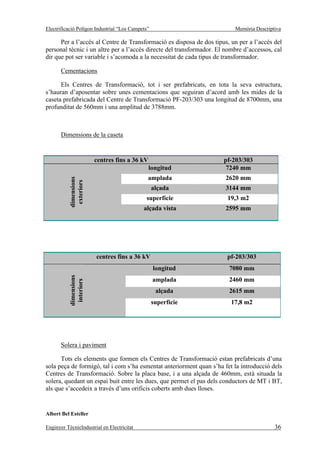 Electrificació Polígon Industrial “Los Campets”                           Memòria Descriptiva

      Per a l’accés al Centre de Transformació es disposa de dos tipus, un per a l’accés del
personal tècnic i un altre per a l’accés directe del transformador. El nombre d’accessos, cal
dir que pot ser variable i s’acomoda a la necessitat de cada tipus de transformador.

       Cementacions

      Els Centres de Transformació, tot i ser prefabricats, en tota la seva estructura,
s’hauran d’aposentar sobre unes cementacions que seguiran d’acord amb les mides de la
caseta prefabricada del Centre de Transformació PF-203/303 una longitud de 8700mm, una
profunditat de 560mm i una amplitud de 3788mm.



       Dimensions de la caseta


                        centres fins a 36 kV                          pf-203/303
                                               longitud                7240 mm
                                              amplada                 2620 mm
           dimensions
            exteriors




                                                  alçada              3144 mm
                                             superfície                19,3 m2
                                            alçada vista              2595 mm




                        centres fins a 36 kV                           pf-203/303
                                                  longitud              7080 mm
           dimensions




                                                  amplada               2460 mm
            interiors




                                                   alçada               2615 mm
                                                  superfície             17,8 m2




       Solera i paviment

      Tots els elements que formen els Centres de Transformació estan prefabricats d’una
sola peça de formigó, tal i com s’ha esmentat anteriorment quan s’ha fet la introducció dels
Centres de Transformació. Sobre la placa base, i a una alçada de 460mm, està situada la
solera, quedant un espai buit entre les dues, que permet el pas dels conductors de MT i BT,
als que s’accedeix a través d’uns orificis coberts amb dues lloses.


Albert Bel Esteller

Enginyer TècnicIndustrial en Electricitat                                                 36
 
