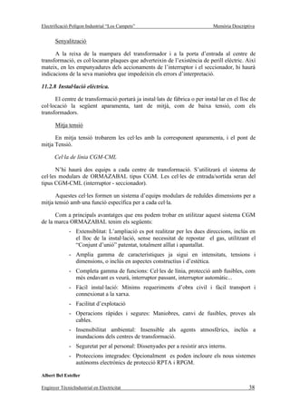 Electrificació Polígon Industrial “Los Campets”                              Memòria Descriptiva


       Senyalització

      A la reixa de la mampara del transformador i a la porta d’entrada al centre de
transformació, es col·locaran plaques que adverteixin de l’existència de perill elèctric. Així
mateix, en les empunyadures dels accionaments de l’interruptor i el seccionador, hi haurà
indicacions de la seva maniobra que impedeixin els errors d’interpretació.

11.2.8 Instal·lació elèctrica.

      El centre de transformació portarà ja instal·lats de fàbrica o per instal·lar en el lloc de
col·locació la següent aparamenta, tant de mitjà, com de baixa tensió, com els
transformadors.

       Mitja tensió

      En mitja tensió trobarem les cel·les amb la corresponent aparamenta, i el pont de
mitja Tensió.

      Cel·la de línia CGM-CML

       N’hi haurà dos equips a cada centre de transformació. S’utilitzarà el sistema de
cel·les modulars de ORMAZABAL tipus CGM. Les cel·les de entrada/sortida seran del
tipus CGM-CML (interruptor - seccionador).

      Aquestes cel·les formen un sistema d’equips modulars de reduïdes dimensions per a
mitja tensió amb una funció específica per a cada cel·la.

      Com a principals avantatges que ens podem trobar en utilitzar aquest sistema CGM
de la marca ORMAZABAL tenim els següents:
              - Extensiblitat: L’ampliació es pot realitzar per les dues direccions, inclús en
                el lloc de la instal·lació, sense necessitat de repostar el gas, utilitzant el
                “Conjunt d’unió” patentat, totalment aïllat i apantallat.
              - Amplia gamma de característiques ja sigui en intensitats, tensions i
                dimensions, o inclús en aspectes constructius i d’estètica.
              - Completa gamma de funcions: Cel·les de línia, protecció amb fusibles, com
                més endavant es veurà, interruptor passant, interruptor automàtic...
              - Fàcil instal·lació: Mínims requeriments d’obra civil i fàcil transport i
                connexionat a la xarxa.
              - Facilitat d’explotació
              - Operacions ràpides i segures: Maniobres, canvi de fusibles, proves als
                cables.
              - Insensibilitat ambiental: Insensible als agents atmosfèrics, inclús a
                inundacions dels centres de transformació.
              - Seguretat per al personal: Dissenyades per a resistir arcs interns.
              - Proteccions integrades: Opcionalment es poden incloure els nous sistemes
                autònoms electrònics de protecció RPTA i RPGM.

Albert Bel Esteller

Enginyer TècnicIndustrial en Electricitat                                                    38
 