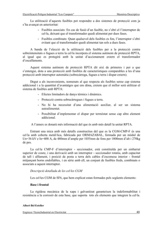 Electrificació Polígon Industrial “Los Campets”                             Memòria Descriptiva

      La utilització d’aquests fusibles pot respondre a dos sistemes de protecció com ja
s’ha avançat en anterioritat:
              - Fusibles associats: En cas de fusió d’un fusible, no s’obri el l’interruptor de
                cel·la, deixant que el transformador quedi alimentat per dues fases.
              - Fusibles combinats: Quan qualsevol dels fusibles es fon, l’interruptor s’obri
                evitant que el transformador quedi alimentat tan sols a dues fases.

      A banda de l’elecció de la utilització dels fusibles per a la protecció contra
sobreintensitats o fugues a terra la cel·la incorpora el sistema autònom de protecció RPTA,
al igual que es protegirà amb la unitat d’accionament extern el transformador
d’escalfaments.

      Aquest sistema autònom de protecció RPTA dit així de primeres i per a que
s’entengui, dota a una protecció amb fusibles de característiques comparables a les d’una
protecció amb interruptor automàtic.(sobrecàrrega, fugues a terra i dispar extern).

      Degut a als inconvenients, nomenats al que respecta als fusibles sense cap sistema
addicional i a la quantitat d’avantatges que ens dóna, creiem que el millor serà utilitzar el
sistema de fusibles amb RPTA:
              - Efectes limitadors de danys tèrmics i dinàmics.
              - Protecció contra sobrecàrregues i fugues a terra.
              - No hi ha necessitat d’una alimentació auxiliar, al ser un sistema
                autoalimentat.
              - Possibilitat d’implementar el dispar per termòstat sense cap altre element
                addicional.

       A l’annex es donarà més informació del que és amb més detall la unitat RPTA.

       Entrant una mica amb més detalls constructius del que es la CGM-CMP-F és una
cel·la amb coberta metàl·lica, fabricada per ORMAZABAL, formada per un mòdul de
Un=36 kV e In=400 A, de 480mm d’ample per 1035mm de fons per 1800mm d’alt i 270kg
de pes.

      La cel·la CMP-F d’interruptor - seccionador, està constituïda per un embarrat
superior de coure, i una derivació amb un interruptor - seccionador rotatiu, amb capacitat
de tall i aïllament, i posició de posta a terra dels cables d’escomesa interior - frontal
mitjançant borns endollables, i en sèrie amb ell, un conjunt de fusibles freds, combinats o
associats a aquest interruptor.

       Descripció detallada de les cel·les CGM

       Les cel·les CGM de SF6, que hem explicat estan formades pels següents elements:

       Base i frontal

       La rigidesa mecànica de la xapa i galvanitzat garanteixen la indeformabilitat i
resistència a la corrosió de esta base, que suporta tots els elements que integren la cel·la.


Albert Bel Esteller

Enginyer TècnicIndustrial en Electricitat                                                   40
 