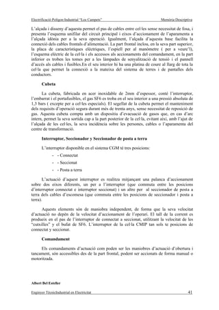 Electrificació Polígon Industrial “Los Campets”                             Memòria Descriptiva

L’alçada i disseny d’aquesta permet el pas de cables entre cel·les sense necessitat de fosa, i
presenta l’esquema unifilar del circuit principal i eixos d’accionament de l’aparamenta a
l’alçada idònia per a la seva operació. Igualment, l’alçada d’aquesta base facilita la
connexió dels cables frontals d’alimentació. La part frontal inclou, en la seva part superior,
la placa de característiques elèctriques, l’espiell per al manòmetre ( per a veure’l),
l’esquema elèctric de la cel·la i els accessos als accionaments del comandament, en la part
inferior es troben les tomes per a les làmpades de senyalització de tensió i el pannell
d’accés als cables i fusibles.En el seu interior hi ha una platina de coure al llarg de tota la
cel·la que permet la connexió a la mateixa del sistema de terres i de pantalles dels
conductors.

       Cubeta

      La cubeta, fabricada en acer inoxidable de 2mm d’espessor, conté l’interruptor,
l’embarrat i el portafusibles, el gas SF6 es troba en el seu interior a una pressió absoluta de
1,3 bars ( excepte per a cel·les especials). El segellat de la cubeta permet el manteniment
dels requisits d’operació segura durant més de trenta anys, sense necessitat de reposició de
gas. Aquesta cubeta compta amb un dispositiu d’evacuació de gasos que, en cas d’arc
intern, permet la seva sortida cap a la part posterior de la cel·la, evitant així, amb l’ajut de
l’alçada de les cel·les, la seva incidència sobre les persones, cables o l’aparamenta del
centre de transformació.

       Interruptor, Seccionador y Seccionador de posta a terra

       L’interruptor disponible en el sistema CGM té tres posicions:
              - - Connectat
              - - Seccionat
              - - Posta a terra

       L’actuació d’aquest interruptor es realitza mitjançant una palanca d’accionament
sobre dos eixos diferents, un per a l’interruptor (que commuta entre les posicions
d’interruptor connectat e interruptor seccionat) i un altre per al seccionador de posta a
terra dels cables d’escomesa (que commuta entre les posicions de seccionador i posta a
terra).

      Aquests elements són de maniobra independent, de forma que la seva velocitat
d’actuació no depèn de la velocitat d’accionament de l’operari. El tall de la corrent es
produeix en el pas de l’interruptor de connectat a seccionat, utilitzant la velocitat de les
“cutxilles” y el bufat de SF6. L’interruptor de la cel·la CMIP tan sols te posicions de
connectat y seccionat.

       Comandament

     Els comandaments d’actuació com poden ser les maniobres d’actuació d’obertura i
tancament, són accessibles des de la part frontal, podent ser accionats de forma manual o
motoritzada.




Albert Bel Esteller

Enginyer TècnicIndustrial en Electricitat                                                    41
 
