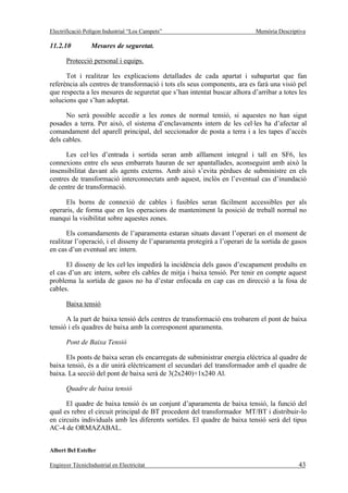 Electrificació Polígon Industrial “Los Campets”                             Memòria Descriptiva

11.2.10          Mesures de seguretat.

       Protecció personal i equips.

      Tot i realitzar les explicacions detallades de cada apartat i subapartat que fan
referència als centres de transformació i tots els seus components, ara es farà una visió pel
que respecta a les mesures de seguretat que s’han intentat buscar alhora d’arribar a totes les
solucions que s’han adoptat.

      No serà possible accedir a les zones de normal tensió, si aquestes no han sigut
posades a terra. Per això, el sistema d’enclavaments intern de les cel·les ha d’afectar al
comandament del aparell principal, del seccionador de posta a terra i a les tapes d’accés
dels cables.

      Les cel·les d’entrada i sortida seran amb aïllament integral i tall en SF6, les
connexions entre els seus embarrats hauran de ser apantallades, aconseguint amb això la
insensibilitat davant als agents externs. Amb això s’evita pèrdues de subministre en els
centres de transformació interconnectats amb aquest, inclòs en l’eventual cas d’inundació
de centre de transformació.

     Els borns de connexió de cables i fusibles seran fàcilment accessibles per als
operaris, de forma que en les operacions de manteniment la posició de treball normal no
manqui la visibilitat sobre aquestes zones.

       Els comandaments de l’aparamenta estaran situats davant l’operari en el moment de
realitzar l’operació, i el disseny de l’aparamenta protegirà a l’operari de la sortida de gasos
en cas d’un eventual arc intern.

      El disseny de les cel·les impedirà la incidència dels gasos d’escapament produïts en
el cas d’un arc intern, sobre els cables de mitja i baixa tensió. Per tenir en compte aquest
problema la sortida de gasos no ha d’estar enfocada en cap cas en direcció a la fosa de
cables.

       Baixa tensió

      A la part de baixa tensió dels centres de transformació ens trobarem el pont de baixa
tensió i els quadres de baixa amb la corresponent aparamenta.

       Pont de Baixa Tensió

      Els ponts de baixa seran els encarregats de subministrar energia elèctrica al quadre de
baixa tensió, és a dir unirà elèctricament el secundari del transformador amb el quadre de
baixa. La secció del pont de baixa serà de 3(2x240)+1x240 Al.

       Quadre de baixa tensió

      El quadre de baixa tensió és un conjunt d’aparamenta de baixa tensió, la funció del
qual es rebre el circuit principal de BT procedent del transformador MT/BT i distribuir-lo
en circuits individuals amb les diferents sortides. El quadre de baixa tensió serà del tipus
AC-4 de ORMAZABAL.


Albert Bel Esteller

Enginyer TècnicIndustrial en Electricitat                                                   43
 