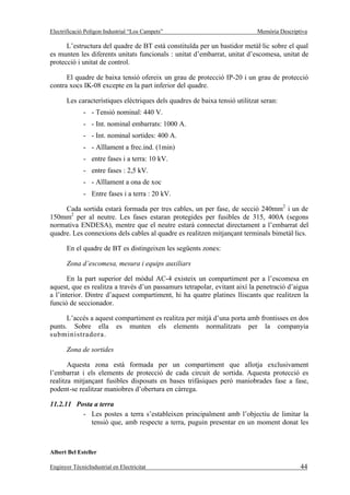Electrificació Polígon Industrial “Los Campets”                              Memòria Descriptiva

      L’estructura del quadre de BT està constituïda per un bastidor metàl·lic sobre el qual
es munten les diferents unitats funcionals : unitat d’embarrat, unitat d’escomesa, unitat de
protecció i unitat de control.

      El quadre de baixa tensió ofereix un grau de protecció IP-20 i un grau de protecció
contra xocs IK-08 excepte en la part inferior del quadre.

       Les característiques elèctriques dels quadres de baixa tensió utilitzat seran:
              - - Tensió nominal: 440 V.
              - - Int. nominal embarrats: 1000 A.
              - - Int. nominal sortides: 400 A.
              - - Aïllament a frec.ind. (1min)
              - entre fases i a terra: 10 kV.
              - entre fases : 2,5 kV.
              - - Aïllament a ona de xoc
              - Entre fases i a terra : 20 kV.

     Cada sortida estarà formada per tres cables, un per fase, de secció 240mm2 i un de
150mm2 per al neutre. Les fases estaran protegides per fusibles de 315, 400A (segons
normativa ENDESA), mentre que el neutre estarà connectat directament a l’embarrat del
quadre. Les connexions dels cables al quadre es realitzen mitjançant terminals bimetàl·lics.

       En el quadre de BT es distingeixen les següents zones:

       Zona d’escomesa, mesura i equips auxiliars

       En la part superior del mòdul AC-4 existeix un compartiment per a l’escomesa en
aquest, que es realitza a través d’un passamurs tetrapolar, evitant així la penetració d’aigua
a l’interior. Dintre d’aquest compartiment, hi ha quatre platines lliscants que realitzen la
funció de seccionador.

      L’accés a aquest compartiment es realitza per mitjà d’una porta amb frontisses en dos
punts. Sobre ella es munten els elements normalitzats per la companyia
subministradora.

       Zona de sortides

       Aquesta zona està formada per un compartiment que allotja exclusivament
l’embarrat i els elements de protecció de cada circuit de sortida. Aquesta protecció es
realitza mitjançant fusibles disposats en bases trifàsiques però maniobrades fase a fase,
podent-se realitzar maniobres d’obertura en càrrega.

11.2.11 Posta a terra
          - Les postes a terra s’estableixen principalment amb l’objectiu de limitar la
             tensió que, amb respecte a terra, puguin presentar en un moment donat les



Albert Bel Esteller

Enginyer TècnicIndustrial en Electricitat                                                    44
 