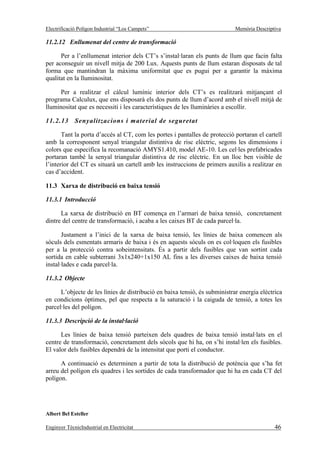 Electrificació Polígon Industrial “Los Campets”                             Memòria Descriptiva

11.2.12 Enllumenat del centre de transformació

      Per a l’enllumenat interior dels CT’s s’instal·laran els punts de llum que facin falta
per aconseguir un nivell mitja de 200 Lux. Aquests punts de llum estaran disposats de tal
forma que mantindran la màxima uniformitat que es pugui per a garantir la màxima
qualitat en la lluminositat.

      Per a realitzar el càlcul lumínic interior dels CT’s es realitzarà mitjançant el
programa Calculux, que ens disposarà els dos punts de llum d’acord amb el nivell mitjà de
lluminositat que es necessiti i les característiques de les lluminàries a escollir.

11.2.13      Senyalitzacions i material de seguretat

       Tant la porta d’accés al CT, com les portes i pantalles de protecció portaran el cartell
amb la corresponent senyal triangular distintiva de risc elèctric, segons les dimensions i
colors que especifica la recomanació AMYS1.410, model AE-10. Les cel·les prefabricades
portaran també la senyal triangular distintiva de risc elèctric. En un lloc ben visible de
l’interior del CT es situarà un cartell amb les instruccions de primers auxilis a realitzar en
cas d’accident.

11.3 Xarxa de distribució en baixa tensió

11.3.1 Introducció

      La xarxa de distribució en BT comença en l’armari de baixa tensió, concretament
dintre del centre de transformació, i acaba a les caixes BT de cada parcel·la.

       Justament a l’inici de la xarxa de baixa tensió, les línies de baixa comencen als
sòculs dels esmentats armaris de baixa i és en aquests sòculs on es col·loquen els fusibles
per a la protecció contra sobeintensitats. És a partir dels fusibles que van sortint cada
sortida en cable subterrani 3x1x240+1x150 AL fins a les diverses caixes de baixa tensió
instal·lades e cada parcel·la.

11.3.2 Objecte

      L’objecte de les línies de distribució en baixa tensió, és subministrar energia elèctrica
en condicions òptimes, pel que respecta a la saturació i la caiguda de tensió, a totes les
parcel·les del polígon.

11.3.3 Descripció de la instal·lació

      Les línies de baixa tensió parteixen dels quadres de baixa tensió instal·lats en el
centre de transformació, concretament dels sòcols que hi ha, on s’hi instal·len els fusibles.
El valor dels fusibles dependrà de la intensitat que porti el conductor.

      A continuació es determinen a partir de tota la distribució de potència que s’ha fet
arreu del polígon els quadres i les sortides de cada transformador que hi ha en cada CT del
polígon.




Albert Bel Esteller

Enginyer TècnicIndustrial en Electricitat                                                   46
 
