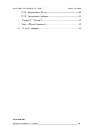Electrificació Polígon Industrial “Los Campets”                                                 Memòria Descriptiva

             13.9.1      Contra contactes directes...................................................................60

             13.9.2      Contra contactes indirectes................................................................60

       14      Planificació i Programació ............................................................................60

       15      Posta en Marxa i Funcionament ....................................................................60

       16      Resum del pressupost ...................................................................................61




Albert Bel Esteller

Enginyer TècnicIndustrial en Electricitat                                                                            4
 