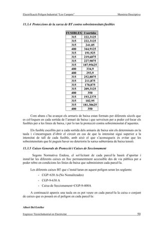 Electrificació Polígon Industrial “Los Campets”                              Memòria Descriptiva


11.3.4 Proteccions de la xarxa de BT contra sobreintensitats:fusibles

                                        FUSIBLES    I sortida
                                           315      222,3125
                                           315      222,3125
                                           315       241,05
                                           400      344,9125
                                           315      191,925
                                           315      219,6875
                                           315      227,9875
                                           315     187,95625
                                           400        334,9
                                           400        293,9
                                           315      252,8875
                                           315      211,875
                                           315      170,875
                                           315      209,3125
                                           400         350
                                           315      193,2375
                                           315       102,95
                                           315     181,30625
                                           400         350

      Com abans s’ha avançat els armaris de baixa estan formats per diferents sòcols que
es col·loquen en cada sortida de l’armari de baixa i que serveixen per a poder col·locar els
fusibles per a les línies de baixa, i per lo tan la protecció contra sobreintensitat d’aquestes.

      Els fusible escollits per a cada sortida dels armaris de baixa són els determinats en la
taula i s’encarreguen d’obrir el circuit en cas de que la intensitat sigui superior a la
intensitat de tall de cada fusible, amb això el que s’aconsegueix és evitar que les
sobreintensitats que hi puguin haver no deteriorin la xarxa subterrània de baixa tensió.

11.3.5 Caixes Generals de Protecció i Caixes de Seccionament

         Segons Normativa Endesa, el sol·licitant de cada parcel·la haurà d’aportar i
instal·lar les diferents caixes en lloc permanentment accessible des de via pública per a
poder rebre en condicions les línies de baixa que subministren cada parcel·la.

       Les diferents caixes BT que s’instal·laran en aquest polígon seran les següents:
              - CGP>630 A-(No Nomalitzades)
              - CGP-9-630 A
              - Caixa de Seccionament+CGP-9-400A

      A continuació apareix una taula on es pot veure en cada parcel·la la caixa o conjunt
de caixes que es posarà en el polígon en cada parcel·la:


Albert Bel Esteller

Enginyer TècnicIndustrial en Electricitat                                                    50
 