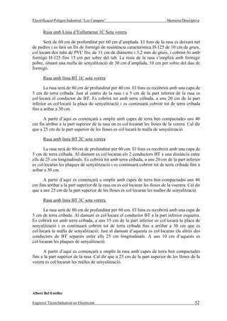 Electrificació Polígon Industrial “Los Campets”                              Memòria Descriptiva


       Rasa amb Línia d’Enllumenat 1C Sota vorera

      Serà de 60 cm de profunditat per 60 cm d’amplada. El fons de la rasa es deixarà net
de pedres i es farà un llit de formigó de resistència característica H-125 de 10 cm de gruix,
col·locant dos tubs de PVC llis, de 11 cm de diàmetre i 3,2 mm de gruix, i cobrint-lo amb
formigó H-125 fins 15 cm per sobre del tub. La resta de la rasa s’omplirà amb formigó
pobre, situant una malla de senyalització de 30 cm d’amplada, 10 cm per sobre del dau de
formigó.

       Rasa amb línia BT 1C sota vorera

       La rasa será de 80 cm de profunditat per 40 cm. El fons es recobrirà amb una capa de
5 cm de terra cribada. Just al centre de la rasa i a 5 cm de la part inferior de la rasa es
col·locarà el conductor de BT. Es cobrirà tot amb terra cribada, a uns 20 cm de la part
inferior es col·locarà la placa de senyalització i es continuarà cobrint tot de terra cribada
fins a aribar a 30 cm.

      A partir d’aquí es començarà a omplir amb capes de terra ben compactades uns 40
cm fin arribar a la part superior de la rasa on es col·locaran les lloses de la vorera. Cal dir
que a 25 cm de la part superior de les lloses es col·locarà la malla de senyalització.

       Rasa amb línia BT 2C sota vorera

      La rasa serà de 80 cm de profunditat per 60 cm. El fons es recobrirà amb una capa de
5 cm de terra cribada. Al damunt es col·locaran els 2 conductors BT a una distància entre
ells de 25 cm longitudinals. Es cobrirà tot amb terra cribada, a uns 20 cm de la part inferior
es col·locaran les plaques de senyalització i es continuarà cobrint tot de terra cribada fins a
aribar a 30 cm.

      A partir d’aquí es començarà a omplir amb capes de terra ben compactades uns 40
cm fins arribar a la part superior de la rasa on es col·locaran les lloses de la voerera. Cal dir
que a uns 25 cm de la part superior de les lloses es col·locaran les malles de senyalització.

       Rasa amb línia BT 3C sota vorera.

      La rasa serà de 80 cm de profunditat per 60 cm. El fons es recobrirà amb una capa de
5 cm de terra cribada. Al damunt es col·locara el conductor BT a la part inferior esquerra.
Es cobrirà tot amb terra cribada, a uns 15 cm de la part inferior es col·locarà la placa de
senyalització i es continuarà cobrint tot de terra cribada fins a arribar a 30 cm que es
col·locarà la malla de senyalització. Just al damunt d’aquesta es col·locaran els altres dos
conductors de BT separats entre ells 25 cm longitudinals. A uns 10 cm d’aquests es
col·locaran les plaques de senyalització.

      A partir d’aquí es començarà a omplir la rasa amb capes de terra ben compactades
fins a la part superior de la rasa. Cal dir que a 25 cm de la part superior de les lloses de la
vorera es col·locaran les malles de senyalització.




Albert Bel Esteller

Enginyer TècnicIndustrial en Electricitat                                                    52
 