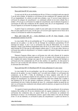 Electrificació Polígon Industrial “Los Campets”                             Memòria Descriptiva


       Rasa amb línia BT 4C sota vorera.

      La rasa serà de 80 cm de profunditat per 60 cm. El fons es recobrirà amb una capa de
5 cm de terra cribada. Al damunt es col·locaran els dos conductors BT separats entre ells
25 cm longitudinals. Es cobrirà tot amb terra cribada, a uns 15 cm de la part inferior es
col·locarà les plaques de senyalització i es continuarà cobrint tot de terra cribada fins a
arribar a 30 cm que es col·locaran les malles de senyalització. Just al damunt d’aquesta es
col·locaran els altres dos conductors de BT separats entre ells 25 cm longitudinals. A uns
10 cm d’aquests es col·locaran les plaques de senyalització.

      A partir d’aquí es començarà a omplir la rasa amb capes de terra ben compactades
fins a la part superior de la rasa. Cal dir que a 25 cm de la part superior de les lloses de la
vorera es col·locaran les malles de senyalització.

      Rasa amb Línia MT 1C – Línia distribució en BT 2C Sota Calçada - Línia
d’Enllumenat exterior 1C.(6 TF)

      La rasa tindrà 100 cm de profunditat per 75 cm d’amplada. El fons de la rasa es
deixarà net de pedres i es farà un llit de formigó de resistència característica H-125
(formigó de neteja). A uns 5 cm es col·locaran tres tubs de fibrociment, de 15 cm de
diàmetre, situats a una distància longitudinal entre ells de 25 cm entre centres. Es recobrirà
amb formigó H-125 fins que els tubs estiguin coberts entre 5 i 10 cm per sobre, llavors es
col·locarà una malla de senyalització i es tornarà a omplir del mateix formigó una capa de
10 cm de gruix.

       Damunt d’aquesta última capa es col·locaran tres tubs més alineats de la mateixa
forma que estaven els tres anteriors separats 25 cm i es tornarà a fer el mateix procés, és a
dir s’omplirà del mateix formigó una capa de 10 cm de gruix. I damunt del formigó es
col·locarà terra ben compactada uns 60 cm fins arribar a la superfície. Es farà passar la
línia d’A.T per un dels dos tubs inferiors i la línia d’enllumenat per un dels dos superiors.
Es deixaran dos tubs lliures.

       Rasa amb línia MT 1C-Distribució BT 4C-Línia enllumenat 1C sota vorera

       La rasa tindrà 90 cm de profunditat i per 60 cm d’amplada. El fons de la rasa es
deixarà net de pedres. La rasa s’omplirà uns 5 cm amb terra cribada i es col·locaran dos
conductors, un de MT i l’altre de distribució en baixa separats entre ells 25 cm
longitudinals. Es continuarà omplint de terra cribada la rasa uns 10 cm i es posaran les les
plaques de senyalització. Es continuarà omplint la rasa amb terra cribada fins a arribar a
una distància de 20 cm dels primers conductors col·locats, i es posaran les malles de
senyalització tal com s’indica als plànols de rases. Es continuarà omplint un parell de cm
més i es col·locaran dos conductors més alineats amb els anteriors, en aquest cas els dos de
distribució en baixa.

       Es seguirà el mateix procediment de plaques i malles de senyalització, fet en primera
instància fins arribar als 20 cm de referència amb els segons conductors col·locats, i es
col·locaran dos conductors més, en aquest últim cas es col·locaran un conductor de
distribució en baixa i un d’enllumenat exterior, aquest últim dintre d’un tub de formigó
d’uns 15 cm de diàmetre, es col·locarà la placa de senyalització i a partir de llavors es


Albert Bel Esteller

Enginyer TècnicIndustrial en Electricitat                                                   53
 