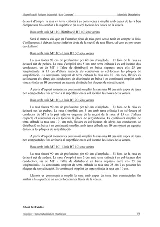 Electrificació Polígon Industrial “Los Campets”                              Memòria Descriptiva

deixarà d’omplir la rasa en terra cribada i es començarà a omplir amb capes de terra ben
compactada fins arribar a la superfície on es col·locaran les lloses de la vorera.

       Rasa amb línia MT 1C-Distribució BT 4C sota vorera

      Serà el mateix cas que en l’anterior tipus de rasa però sense tenir en compte la línia
d’enllumenat, i deixant la part inferior dreta de la secció de rasa lliure, tal com es pot veure
en el plànol.

       Rasa amb línia MT 1C - Línia BT 3C sota vorera

       La rasa tindrà 90 cm de profunditat per 60 cm d’amplada. . El fons de la rasa es
deixarà net de pedres. La rasa s’omplirà uns 5 cm amb terra cribada i es col·locaran dos
conductors, un de MT i l’altre de distribució en baixa separats entre ells 25 cm
longitudinals. A 15 cm d’altura respecte els conductors es col·locaran les plaques de
senyalització. Es continuarà omplint de terra cribada la rasa uns 10 cm més, llavors es
col·locaran els altres dos conductors de distribució en baixa i es continuarà omplint amb
terra cribada un 10 cm posant en aquesta distància les plaques de senyalització.

     A partir d’aquest moment es continuarà omplint la rasa uns 40 cm amb capes de terra
ben compactades fins arribar a al superfície on es col·locaran les lloses de la vorera.

       Rasa amb línia MT 1C - Línia BT 2C sota vorera

       La rasa tindrà 90 cm de profunditat per 60 cm d’amplada. . El fons de la rasa es
deixarà net de pedres. La rasa s’omplirà uns 5 cm amb terra cribada i es col·locara el
conductor de MT a la part inferior esquerra de la secció de la rasa. A 15 cm d’altura
respecte el conductor es col·locaran la placa de senyalització. Es continuarà omplint de
terra cribada la rasa uns 10 cm més, llavors es col·locaran els altres dos conductors de
distribució en baixa i es continuarà omplint amb terra cribada un 10 cm posant en aquesta
distància les plaques de senyalització.

     A partir d’aquest moment es continuarà omplint la rasa uns 40 cm amb capes de terra
ben compactades fins arribar a al superfície on es col·locaran les lloses de la vorera.

       Rasa amb línia MT 1C - Línia BT 1C sota vorera

      La rasa tindrà 90 cm de profunditat per 60 cm d’amplada. . El fons de la rasa es
deixarà net de pedres. La rasa s’omplirà uns 5 cm amb terra cribada i es col·locaran dos
conductors, un de MT i l’altre de distribució en baixa separats entre ells 25 cm
longitudinals. Es continuarà omplint de terra cribada la rasa uns 25 cm i es posaran les
plaques de senyalització. Es continuarà omplint de terra cribada la rasa uns 10 cm.

      Llavors es començarà a omplir la rasa amb capes de terra ben compactades fin
arribar a la superfície on es col·locaran les lloses de la vorera.




Albert Bel Esteller

Enginyer TècnicIndustrial en Electricitat                                                    54
 