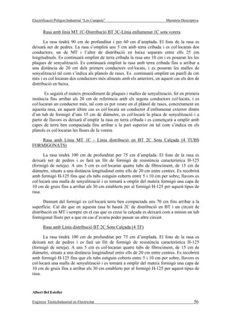 Electrificació Polígon Industrial “Los Campets”                            Memòria Descriptiva


       Rasa amb línia MT 1C-Distribució BT 3C-Línia enllumenat 1C sota vorera

       La rasa tindrà 90 cm de profunditat i per 60 cm d’amplada. El fons de la rasa es
deixarà net de pedres. La rasa s’omplirà uns 5 cm amb terra cribada i es col·locaran dos
conductors, un de MT i l’altre de distribució en baixa separats entre ells 25 cm
longitudinals. Es continuarà omplint de terra cribada la rasa uns 10 cm i es posaran les les
plaques de senyalització. Es continuarà omplint la rasa amb terra cribada fins a arribar a
una distància de 20 cm dels primers conductors col·locats, i es posaran les malles de
senyalització tal com s’indica als plànols de rases. Es continuarà omplint un parell de cm
més i es col·locaran dos conductors més alineats amb els anteriors, en aquest cas els dos de
distribució en baixa.

       Es seguirà el mateix procediment de plaques i malles de senyalització, fet en primera
instància fins arribar als 20 cm de referència amb els segons conductors col·locats, i es
col·locaran un conductor més, tal com es pot veure en el plànol de rases, concretament en
aquesta rasa, en aquest últim cas es col·locarà un conductor d’enllumenat exterior dintre
d’un tub de formigó d’uns 15 cm de diàmetre, es col·locarà la placa de senyalització i a
partir de llavors es deixarà d’omplir la rasa en terra cribada i es començarà a omplir amb
capes de terra ben compactada fins arribar a la part superior on tal com s’indica en els
plànols es col·locaran les lloses de la vorera.

   Rasa amb Línia MT 1C - Línia distribució en BT 2C Sota Calçada (4 TUBS
FORMIGONATS)

      La rasa tindrà 100 cm de profunditat per 75 cm d’amplada. El fons de la rasa es
deixarà net de pedres i es farà un llit de formigó de resistència característica H-125
(formigó de neteja). A uns 5 cm es col·locaran quatre tubs de fibrociment, de 15 cm de
diàmetre, situats a una distància longitudinal entre ells de 20 cm entre centres. Es recobrirà
amb formigó H-125 fins que els tubs estiguin coberts entre 5 i 10 cm per sobre, llavors es
col·locarà una malla de senyalització i es tornarà a omplir del mateix formigó una capa de
10 cm de gruix fins a arribar als 30 cm establerts per al formigó H-125 per aquest tipus de
rasa.

       Damunt del formigó es col·locarà terra ben compactada uns 70 cm fins arribar a la
superfície. Cal dir que en aquesta rasa hi haurà 2C de distribució en BT i un circuit de
distribució en MT i sempre en el cas que es creui la calçada es deixarà com a mínim un tub
formigonat lliure per a que en cas d’avaria poder passar un altre circuit.

       Rasa amb Línia distribució BT 2C Sota Calçada (4 TF)

      La rasa tindrà 100 cm de profunditat per 75 cm d’amplada. El fons de la rasa es
deixarà net de pedres i es farà un llit de formigó de resistència característica H-125
(formigó de neteja). A uns 5 cm es col·locaran quatre tubs de fibrociment, de 15 cm de
diàmetre, situats a una distància longitudinal entre ells de 20 cm entre centres. Es recobrirà
amb formigó H-125 fins que els tubs estiguin coberts entre 5 i 10 cm per sobre, llavors es
col·locarà una malla de senyalització i es tornarà a omplir del mateix formigó una capa de
10 cm de gruix fins a arribar als 30 cm establerts per al formigó H-125 per aquest tipus de
rasa.



Albert Bel Esteller

Enginyer TècnicIndustrial en Electricitat                                                  56
 