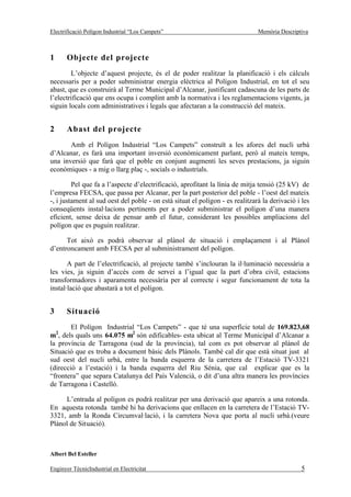 Electrificació Polígon Industrial “Los Campets”                                Memòria Descriptiva



1      Objecte del projecte
        L’objecte d’aquest projecte, és el de poder realitzar la planificació i els càlculs
necessaris per a poder subministrar energia elèctrica al Polígon Industrial, en tot el seu
abast, que es construirà al Terme Municipal d’Alcanar, justificant cadascuna de les parts de
l’electrificació que ens ocupa i complint amb la normativa i les reglamentacions vigents, ja
siguin locals com administratives i legals que afectaran a la construcció del mateix.


2      Abast del projecte
       Amb el Polígon Industrial “Los Campets” construït a les afores del nucli urbà
d’Alcanar, es farà una important inversió econòmicament parlant, però al mateix temps,
una inversió que farà que el poble en conjunt augmenti les seves prestacions, ja siguin
econòmiques - a mig o llarg plaç -, socials o industrials.

         Pel que fa a l’aspecte d’electrificació, aprofitant la línia de mitja tensió (25 kV) de
l’empresa FECSA, que passa per Alcanar, per la part posterior del poble - l’oest del mateix
-, i justament al sud oest del poble - on està situat el polígon - es realitzarà la derivació i les
conseqüents instal·lacions pertinents per a poder subministrar el polígon d’una manera
eficient, sense deixa de pensar amb el futur, considerant les possibles ampliacions del
polígon que es puguin realitzar.

      Tot això es podrà observar al plànol de situació i emplaçament i al Plànol
d’entroncament amb FECSA per al subministrament del polígon.

       A part de l’electrificació, al projecte també s’inclouran la il·luminació necessària a
les vies, ja siguin d’accés com de servei a l’igual que la part d’obra civil, estacions
transformadores i aparamenta necessària per al correcte i segur funcionament de tota la
instal·lació que abastarà a tot el polígon.


3      Situació
        El Polígon Industrial “Los Campets” - que té una superfície total de 169.823,68
m2, dels quals uns 64.075 m2 són edificables- esta ubicat al Terme Municipal d’Alcanar a
la província de Tarragona (sud de la província), tal com es pot observar al plànol de
Situació que es troba a document bàsic dels Plànols. També cal dir que està situat just al
sud oest del nucli urbà, entre la banda esquerra de la carretera de l’Estació TV-3321
(direcció a l’estació) i la banda esquerra del Riu Sénia, que cal explicar que es la
“frontera” que separa Catalunya del País Valencià, o dit d’una altra manera les províncies
de Tarragona i Castelló.

     L’entrada al polígon es podrà realitzar per una derivació que apareix a una rotonda.
En aquesta rotonda també hi ha derivacions que enllacen en la carretera de l’Estació TV-
3321, amb la Ronda Circumval·lació, i la carretera Nova que porta al nucli urbà.(veure
Plànol de Situació).



Albert Bel Esteller

Enginyer TècnicIndustrial en Electricitat                                                      5
 