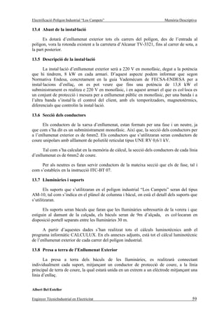 Electrificació Polígon Industrial “Los Campets”                           Memòria Descriptiva

13.4 Abast de la instal·lació

      Es dotarà d’enllumenat exterior tots els carrers del polígon, des de l’entrada al
polígon, vora la rotonda existent a la carretera d’Alcanar TV-3321, fins al carrer de sota, a
la part posterior.

13.5 Descripció de la instal·lació

       La instal·lació d’enllumenat exterior serà a 220 V en monofàsic, degut a la potència
que hi tindrem, 8 kW en cada armari. D’aquest aspecte podem informar que segon
Normativa Endesa, concretament en la guia Vademécum de FECSA-ENDESA per a
instal·lacions d’enllaç, on es pot veure que fins una potència de 13,8 kW el
subministrament es realitza e 220 V en monofàsic, i en aquest armari el que es col·loca es
un conjunt de protecció i mesura per a enllumenat públic en monofàsic, per una banda i a
l’altra banda s’instal·la el control del client, amb els temporitzadors, magnetotèrmics,
diferencials que controlin la instal·lació.

13.6 Secció dels conductors

      Els conductors de la xarxa d’enllumenat, estan formats per una fase i un neutre, ja
que com s’ha dit es un subministrament monofàsic. Així que, la secció dels conductors per
a l’enllumenat exterior es de 6mm2. Els conductors que s’utilitzaran seran conductors de
coure unipolars amb aïllament de polietilè reticulat tipus UNE RV 0,6/1 kV.

      Tal com s’ha calculat en la memòria de càlcul, la secció dels conductors de cada línia
d’enllumenat es de 6mm2 de coure.

     Per als neutres es faran servir conductors de la mateixa secció que els de fase, tal i
com s’estableix en la instrucció ITC-BT 07.

13.7 Lluminàries i suports

       Els suports que s’utilitzaran en el polígon industrial “Los Campets” seran del tipus
AM-10, tal com s’indica en el plànol de columna i bàcul, on està el detall dels suports que
s’utilitzaran.

      Els suports seran bàculs que faran que les lluminàries sobresurtin de la vorera i que
estiguin al damunt de la calçada, els bàculs seran de 9m d’alçada, es col·locaran en
disposició portell separats entre les lluminàries 30 m.

      A partir d’aquestes dades s’han realitzat tots el càlculs luminotècnics amb el
programa informàtic CALCULUX. En els annexes adjunts, està tot el càlcul luminotècnic
de l’enllumenat exterior de cada carrer del polígon industrial.

13.8 Presa a terra de l’Enllumenat Exterior

       La presa a terra dels bàculs de les lluminàries, es realitzarà connectant
individualment cada suport, mitjançant un conductor de protecció de coure, a la línia
principal de terra de coure, la qual estarà unida en un extrem a un elèctrode mitjançant una
línia d’enllaç.


Albert Bel Esteller

Enginyer TècnicIndustrial en Electricitat                                                 59
 