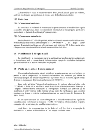 Electrificació Polígon Industrial “Los Campets”                              Memòria Descriptiva

     A la memòria de càlcul hi ha amb molt més detall, tots els càlculs que s’han realitzat,
amb tots els elements que conformen la presa a terra de l’enllumenat exterior.

13.9 Proteccions

13.9.1 Contra contactes directes

      La instal·lació es realitzarà de manera que les parts actives de la instal·lació no siguin
accessibles a les persones, triant convenientment els materials a utilitzar per a que la seva
manipulació es faci amb la utilització d’eines especials.

13.9.2 Contra contactes indirectes.

      D’acord amb la ITC-BT-09 apartat 6, totes les columnes estaran connectades a terra,
de manera que la resistència òhmica segons la ITC 09 apartat 9 , no pugui donar
tensions de contacte perilloses per a les persones, serà inferior a 37 Ω. Per a evitar això
s’ha previst un interruptor diferencial amb una sensibilitat de 0,03 A.


14 Planificació i Programació
      La planificació i la programació per a la realització de les obres del present projecte
es determinaran amb el contractista de l’obra tenint en compte les condicions i directrius
que s’estableixen en el plec de condicions del projecte.


15 Posta en Marxa i Funcionament
       Una vegada s’hagin acabat tots els treballs per a poder posar en marxa el polígon, es
portarà a cap la comprovació del correcte funcionament dels elements que formen la
totalitat del polígon, per a la seva legalització i la posterior posada en marxa, aquests temes
de posta en marxa estan determinats en la instrucció ITC-BT-04.

       Per a poder sol·licitar l’alta en el subministrament del polígon, tal com s’indica en la
ITC-BT-04, el titular de la instal·lació haurà de sol·licitar el subministrament d’energia a
l’empresa subministradora mitjançant el corresponent exemplar del certificat de la
instal·lació. I així l’empresa podrà realitzar al seu càrrec les verificacions que consideri
oportunes, en lo que es refereix en el compliment de les prescripcions del Reglament de
Baixa Tensió.

     Es en aquest cas quan els valors obtinguts en la indicada verificació no siguin els
senyalats com a correctes en la instrucció ITC-BT-19, l’empresa subministradora no podrà
connectar a les seves xarxes les instal·lacions receptores.

       Així doncs, les comprovacions de les línies d’ A.T les farà la companyia de
distribució i a la part de la instal·lació de B.T els assajos a realitzar seran:




Albert Bel Esteller

Enginyer TècnicIndustrial en Electricitat                                                    60
 