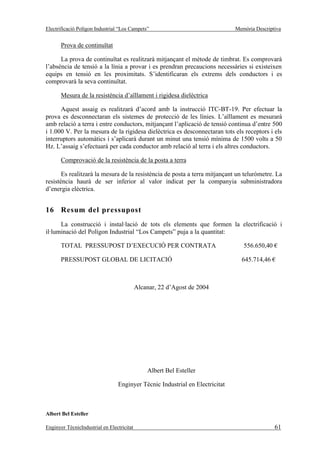 Electrificació Polígon Industrial “Los Campets”                               Memòria Descriptiva


       Prova de continuïtat

      La prova de continuïtat es realitzarà mitjançant el mètode de timbrat. Es comprovarà
l’absència de tensió a la línia a provar i es prendran precaucions necessàries si existeixen
equips en tensió en les proximitats. S’identificaran els extrems dels conductors i es
comprovarà la seva continuïtat.

       Mesura de la resistència d’aïllament i rigidesa dielèctrica

      Aquest assaig es realitzarà d’acord amb la instrucció ITC-BT-19. Per efectuar la
prova es desconnectaran els sistemes de protecció de les línies. L’aïllament es mesurarà
amb relació a terra i entre conductors, mitjançant l’aplicació de tensió continua d’entre 500
i 1.000 V. Per la mesura de la rigidesa dielèctrica es desconnectaran tots els receptors i els
interruptors automàtics i s’aplicarà durant un minut una tensió mínima de 1500 volts a 50
Hz. L’assaig s’efectuarà per cada conductor amb relació al terra i els altres conductors.

       Comprovació de la resistència de la posta a terra

       Es realitzarà la mesura de la resistència de posta a terra mitjançant un teluròmetre. La
resistència haurà de ser inferior al valor indicat per la companyia subministradora
d’energia elèctrica.


16 Resum del pressupost
      La construcció i instal·lació de tots els elements que formen la electrificació i
il·luminació del Polígon Industrial “Los Campets” puja a la quantitat:

       TOTAL PRESSUPOST D’EXECUCIÓ PER CONTRATA                                  556.650,40 €

       PRESSUPOST GLOBAL DE LICITACIÓ                                           645.714,46 €



                                            Alcanar, 22 d’Agost de 2004




                                                Albert Bel Esteller

                                 Enginyer Tècnic Industrial en Electricitat



Albert Bel Esteller

Enginyer TècnicIndustrial en Electricitat                                                     61
 