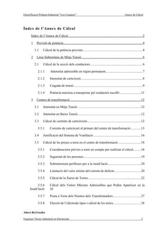 Electrificació Polígon Industrial “Los Campets”                                                         Annex de Càlcul




Índex de l’Annex de Càlcul
       Índex de l’Annex de Càlcul ......................................................................................2

       1    Previsió de potència............................................................................................4

           1.1     Càlcul de la potència prevista......................................................................4

       2    Línia Subterrània de Mitja Tensió.......................................................................6

           2.1     Càlcul de la secció dels conductors.............................................................6

             2.1.1       -Intensitat admissible en règim permanent...........................................7

             2.1.2       Intensitat de curtcircuit........................................................................8

             2.1.3       Caiguda de tensió ................................................................................9

             2.1.4       Potència màxima a transportar pel conductor escollit ........................11

       3    Centres de transformació ..................................................................................12

           3.1     Intensitat en Mitja Tensió .........................................................................12

           3.2     Intensitat en Baixa Tensió .........................................................................12

           3.3     Càlcul de corrents de curtcircuits ..............................................................12

             3.3.1       Corrents de curtcircuit al primari del centre de transformació............13

           3.4     Justificació del Sistema de Ventilació .......................................................16

           3.5     Càlcul de les preses a terra en el centre de transformació ..........................18

             3.5.1       Consideracions prèvies a tenir en compte per realitzar el càlcul.........18

             3.5.2       Seguretat de les persones...................................................................19

             3.5.3       Sobretensions perilloses per a la instal·lació ......................................20

             3.5.4       Limitació del valor mínim del corrent de defecte...............................20

             3.5.5       Càlcul de la Xarxa de Terres .............................................................22

             3.5.6       Càlcul dels Valors Màxims Admissibles que Poden Aparèixer en la
      Instal·lació       26

             3.5.7       Posta a Terra dels Neutres dels Transformadors ................................27

             3.5.8       Elecció de l’elèctrode tipus i càlcul de les terres................................28

Albert Bel Esteller

Enginyer Tècnic Industrial en Electricitat                                                                               2
 