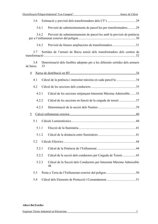 Electrificació Polígon Industrial “Los Campets”                                                             Annex de Càlcul

           3.6      Estimació y previsió dels transformadors dels CT’s ..................................29

              3.6.1        Previsió de subministraments de parcel·les per transformadors..........29

            3.6.2    Previsió de subministraments de parcel·les amb la previsió de potència
      per a l’enllumenat exterior del polígon .....................................................................30

              3.6.3        Previsió de futures ampliacions de transformadors ............................31

         3.7 Sortides de l’armari de Baixa tensió dels transformadors dels centres de
   transformació ...............................................................................................................32

         3.8        Determinació dels fusibles adoptats per a les diferents sortides dels armaris
   de baixa         33

       4     Xarxa de distribució en BT...............................................................................34

           4.1      Càlcul de la potència i intensitat màxima en cada parcel·la .......................34

           4.2      Càlcul de les seccions dels conductors ......................................................35

              4.2.1        Càlcul de les seccions mitjançant Intensitat Màxima Admissible.......35

              4.2.2        Càlcul de les seccions en funció de la caiguda de tensió ....................37

              4.2.3        Determinació de la secció dels Neutres .............................................39

       5     Càlcul enllumenat exterior................................................................................40

           5.1      Càlculs Luminotècnics..............................................................................40

              5.1.1        Elecció de la lluminària.....................................................................41

              5.1.2        Càlcul de la distància entre lluminàries .............................................41

           5.2      Càlculs Elèctrics .......................................................................................44

              5.2.1        Càlcul de la Potència de l’Enllumenat. ..............................................44

              5.2.2        Càlcul de la secció dels conductors per Caiguda de Tensió ................45

              5.2.3        Càlcul de la Secció dels Conductors per Intensitat Màxima Admissible
                           48

           5.3      Posta a Terra de l’Enllumenat exterior del polígon....................................50

           5.4      Càlcul dels Elements de Protecció i Comandament ...................................51




Albert Bel Esteller

Enginyer Tècnic Industrial en Electricitat                                                                                    3
 