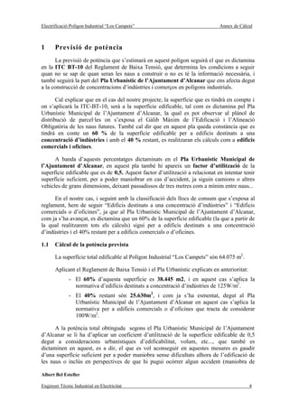 Electrificació Polígon Industrial “Los Campets”                                Annex de Càlcul



1      Previsió de potència
      La previsió de potència que s’estimarà en aquest polígon seguirà el que es dictamina
en la ITC BT-10 del Reglament de Baixa Tensió, que determina les condicions a seguir
quan no se sap de quan seran les naus a construir o no es té la informació necessària, i
també seguirà la part del Pla Urbanístic de l’Ajuntament d’Alcanar que ens afecta degut
a la construcció de concentracions d’indústries i comerços en polígons industrials.

       Cal explicar que en el cas del nostre projecte, la superfície que es tindrà en compte i
on s’aplicarà la ITC-BT-10, serà a la superfície edificable, tal com es dictamina pel Pla
Urbanístic Municipal de l’Ajuntament d’Alcanar, la qual es pot observar al plànol de
distribució de parcel·les on s’exposa el Gàlib Màxim de l’Edificació i l’Alineació
Obligatòria de les naus futures. També cal dir que en aquest pla queda constància que es
tindrà en conte un 60 % de la superfície edificable per a edificis destinats a una
concentració d’indústries i amb el 40 % restant, es realitzaran els càlculs com a edificis
comercials i oficines.

      A banda d’aquests percentatges dictaminats en el Pla Urbanístic Municipal de
l’Ajuntament d’Alcanar, en aquest pla també hi apareix un factor d’utilització de la
superfície edificable que es de 0,5. Aquest factor d’utilització a relacionat en intentar tenir
superfície suficient, per a poder maniobrar en cas d’accident, ja siguin camions o altres
vehicles de grans dimensions, deixant passadissos de tres metres com a mínim entre naus...

      En el nostre cas, i seguint amb la classificació dels llocs de consum que s’exposa al
reglament, hem de seguir “Edificis destinats a una concentració d’indústries” i “Edificis
comercials o d’oficines”, ja que al Pla Urbanístic Municipal de l’Ajuntament d’Alcanar,
com ja s’ha avançat, es dictamina que un 60% de la superfície edificable (la que a partir de
la qual realitzarem tots els càlculs) sigui per a edificis destinats a una concentració
d’indústries i el 40% restant per a edificis comercials o d’oficines.

1.1    Càlcul de la potència prevista

       La superfície total edificable al Polígon Industrial “Los Campets” són 64.075 m2.

       Aplicant el Reglament de Baixa Tensió i el Pla Urbanístic explicats en anterioritat:
              - El 60% d’aquesta superfície es 38.445 m2, i en aquest cas s’aplica la
                normativa d’edificis destinats a concentració d’indústries de 125W/m2.
              - El 40% restant són 25.630m2, i com ja s’ha esmentat, degut al Pla
                Urbanístic Municipal de l’Ajuntament d’Alcanar en aquest cas s’aplica la
                normativa per a edificis comercials o d’oficines que tracta de considerar
                100W/m2.

      A la potència total obtinguda segons el Pla Urbanístic Municipal de l’Ajuntament
d’Alcanar se li ha d’aplicar un coeficient d’utilització de la superfície edificable de 0,5
degut a consideracions urbanístiques d’edificabilitat, volum, etc..., que també es
dictaminen en aquest, es a dir, el que es vol aconseguir en aquestes mesures es gaudir
d’una superfície suficient per a poder maniobra sense dificultats alhora de l’edificació de
les naus o inclús en perspectives de que hi pugui ocórrer algun accident (maniobra de

Albert Bel Esteller

Enginyer Tècnic Industrial en Electricitat                                                    4
 