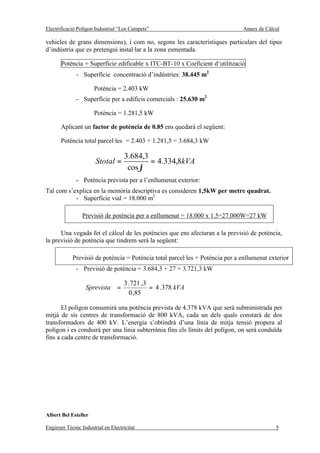 Electrificació Polígon Industrial “Los Campets”                                Annex de Càlcul

vehicles de grans dimensions), i com no, segons les característiques particulars del tipus
d’indústria que es pretengui instal·lar a la zona esmentada.

       Potència = Superfície edificable x ITC-BT-10 x Coeficient d’utilització
              - Superfície concentració d’indústries: 38.445 m2

                      Potència = 2.403 kW
              - Superfície per a edificis comercials : 25.630 m2

                      Potència = 1.281,5 kW

       Aplicant un factor de potència de 0.85 ens quedarà el següent:

       Potència total parcel·les = 2.403 + 1.281,5 = 3.684,3 kW

                                     3.684,3
                       Stotal =              = 4.334,8kVA
                                      cos ϕ
              - Potència prevista per a l’enllumenat exterior:
Tal com s’explica en la memòria descriptiva es consideren 1,5kW per metre quadrat.
           - Superfície vial = 18.000 m2

                 Previsió de potència per a enllumenat = 18.000 x 1.5=27.000W=27 kW

      Una vegada fet el càlcul de les potències que ens afectaran a la previsió de potència,
la previsió de potència que tindrem serà la següent:

            Previsió de potència = Potència total parcel·les + Potència per a enllumenat exterior
              - Previsió de potència = 3.684,3 + 27 = 3.721,3 kW

                                    3 . 721 ,3
                  Sprevista =                  = 4 . 378 kVA
                                      0 ,85

       El polígon consumirà una potència prevista de 4.378 kVA que serà subministrada per
mitjà de sis centres de transformació de 800 kVA, cada un dels quals constarà de dos
transformadors de 400 kV. L’energia s’obtindrà d’una línia de mitja tensió propera al
polígon i es conduirà per una línia subterrània fins els límits del polígon, on serà conduïda
fins a cada centre de transformació.




Albert Bel Esteller

Enginyer Tècnic Industrial en Electricitat                                                  5
 