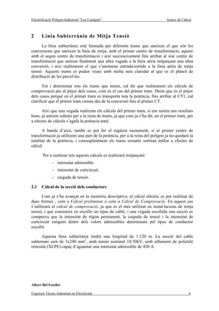 Electrificació Polígon Industrial “Los Campets”                                Annex de Càlcul



2      Línia Subterrània de Mitja Tensió
       La línia subterrània està formada per diferents trams que uneixen el que són les
conversions que uneixen la línia de mitja, amb el primer centre de transformació, aquest
amb el segon centre de transformació i així successivament fins arribar al sisè centre de
transformació que unirem finalment una altra vagada a la línia aèria mitjançant una altra
conversió, i així realitzarem el que s’anomena entrada/sortida a la línia aèria de mitja
tensió. Aquests trams es poden veure amb molta més claredat al que es el plànol de
distribució de les parcel·les.

       Tot i determinar tots els trams que tenim, cal dir que realitzarem els càlculs de
comprovació per al pitjor dels casos, com és el cas del primer tram. Diem que és el pitjor
dels casos perquè en el primer tram es transporta tota la potència, fins arribar al CT1, cal
clarificar que el primer tram consta des de la conversió fins al primer CT.

      Així que una vegada realitzats els càlculs del primer tram, si ens surten uns resultats
bons, ja anirem sobrats per a la resta de trams, ja que com ja s’ha dit, en el primer tram, per
a efectes de càlculs s’agafa la potència total.

       A banda d’això, també es pot fer el següent raonament, si al primer centre de
transformació ja utilitzem una part de la potència, per a la resta del polígon ja no quedarà la
totalitat de la potència, i conseqüentment els trams restants sortiran millor a efectes de
càlcul.

       Per a realitzar tots aquests càlculs es realitzarà mitjançant:
              - intensitat admissible.
              - intensitat de curtcircuit.
              - caiguda de tensió.

2.1    Càlcul de la secció dels conductors

       Com ja s’ha avançat en la memòria descriptiva, el càlcul elèctric es pot realitzar de
dues formes , com a Càlcul preliminar o com a Càlcul de Comprovació. En aquest cas
s’utilitzarà el càlcul de comprovació, ja que és el més utilitzat en instal·lacions de mitja
tensió, i que consisteix en escollir un tipus de cable, i una vegada escollida una secció es
comprova que la intensitat de règim permanent, la caiguda de tensió i la intensitat de
curtcircuit estiguin dintre dels valors admissibles determinats pel tipus de conductor
escollit.

      Aquesta línia subterrània tindrà una longitud de 1.120 m. La secció del cable
subterrani serà de 3x240 mm2, amb tensió nominal 18/30kV, amb aïllament de polietilè
reticulat (XLPE) capaç d’aguantar una intensitat admissible de 420 A.




Albert Bel Esteller

Enginyer Tècnic Industrial en Electricitat                                                  6
 