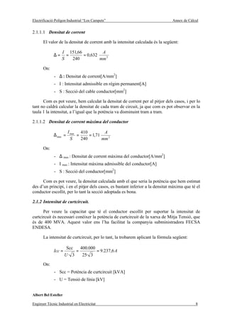 Electrificació Polígon Industrial “Los Campets”                                  Annex de Càlcul


2.1.1.1 Densitat de corrent

       El valor de la densitat de corrent amb la intensitat calculada és la següent:

                   I 151,66          A
              ∆=     =      = 0,632
                   S   240          mm 2

       On:
              - ∆ : Densitat de corrent[A/mm2]
              - I : Intensitat admissible en règim permanent[A]
              - S : Secció del cable conductor[mm2]

      Com es pot veure, hem calculat la densitat de corrent per al pitjor dels casos, i per lo
tant no caldrà calcular la densitat de cada tram de circuit, ja que com es pot observar en la
taula 1 la intensitat, a l’igual que la potència va disminuint tram a tram.

2.1.1.2 Densitat de corrent màxima del conductor

                        I max 410          A
              ∆ max =        =     = 1,71
                          S    240        mm 2

       On:
              - ∆ max : Densitat de corrent màxima del conductor[A/mm2]
              - I max : Intensitat màxima admissible del conductor[A]
              - S : Secció del conductor[mm2]

      Com es pot veure, la densitat calculada amb el que seria la potència que hem estimat
des d’un principi, i en el pitjor dels casos, es bastant inferior a la densitat màxima que té el
conductor escollit, per lo tant la secció adoptada es bona.

2.1.2 Intensitat de curtcircuit.

      Per veure la capacitat que té el conductor escollit per suportar la intensitat de
curtcircuit és necessari conèixer la potència de curtcircuit de la xarxa de Mitja Tensió, que
és de 400 MVA. Aquest valor ens l’ha facilitat la companyia subministradora FECSA
ENDESA.

       La intensitat de curtcircuit, per lo tant, la trobarem aplicant la fórmula següent:

                        Scc       400.000
              Icc =           =              = 9.237,6 A
                      U· 3        25· 3

       On:
              - Scc = Potència de curtcircuit [kVA]
              - U = Tensió de línia [kV]


Albert Bel Esteller

Enginyer Tècnic Industrial en Electricitat                                                    8
 