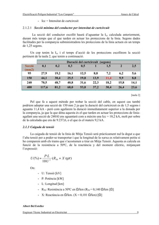 Electrificació Polígon Industrial “Los Campets”                                 Annex de Càlcul

              - Icc = Intensitat de curtcircuit

2.1.2.1 Secció mínima del conductor per intensitat de curtcircuit

        La secció del conductor escollit haurà d’aguantar la Icc calculada anteriorment,
durant més temps que el que tarden en actuar les proteccions de la línia. Segons dades
facilitades per la companyia subministradora les proteccions de la línia actuen en un temps
de 1,25 segons.

      Un cop tenim la Icc i el temps d’acció de les proteccions escollirem la secció
pertinent de la taula 2, que tenim a continuació.
                                         Duració del curtcircuit (segons)
  Secció          0,1          0,2        0,3     0,5        1        1,5      2         2,5
  (mm2)
    95          27,9          19,2           16,1   12,5    8,8      7,2      6,2       5,6
   150          44,1          30,4           25,5   19,8    13,9     11,4     9,9       8,8
   240          70,5          48,7           40,8   31,6    22,3     18,2     15,8      14,1
   400          117,6         81,2           68,0   53,8    37,2     30,4     26,4      23,6

                                                                                        [taula 2]

      Pel que fa a aquest mètode per trobar la secció del cable, en aquest cas també
podríem adoptar una secció de 150 mm 2 ja que la duració del curtcircuit es de 1,5 segons i
aguanta 11,4 kA - però com agafarem la duració immediatament superior a la donada per
la companyia, ja que la que dóna aquesta és el que tarden en actuar les proteccions de línia-
agafant una secció de 240Al ens aguantarà com a màxim una Icc = 18,2 kA, molt per sobre
de la calculada que era de 9.237,6, o el que és el mateix 9,2 kA.

2.1.3 Caiguda de tensió

       La caiguda de tensió de la línia de Mitja Tensió serà pràcticament nul·la degut a que
l’alta tensió per a poder-se transportar i que la longitud de la xarxa es relativament petita si
ho comparem amb els trams que s’acostumen a tirar en Mitja Tensió. Aquesta es calcula en
funció de la resistència a 50ºC, de la reactància y del moment elèctric, mitjançant
l’expressió:

                   P·L
       U (%) =           ·( R50 + X ·tgρ )
                  10·U 2
       On:
              - U: Tensió [kV]
              - P: Potència [kW]
              - L: Longitud [km]
              - R50: Resistència a 50ºC en Ω/km (R50 = 0,140 Ω/km [Ω]
              - X: Reactància en Ω/km. (X = 0,101 Ω/km) [Ω]


Albert Bel Esteller

Enginyer Tècnic Industrial en Electricitat                                                     9
 