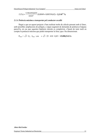 Electrificació Polígon Industrial “Los Campets”                                   Annex de Càlcul

                 5.581,95·0,035
       U (%) =            2
                               ·(0,0049 + 0,0035·0,62) = 2,2·10-5 %
                    10·25

2.1.4 Potència màxima a transportar pel conductor escollit

      Degut a que en aquest projecte s’han realitzat molts de càlculs pensant amb el futur,
amb possibles ampliacions de polígon, o algun augment de demanda de potència d’alguna
parcel·la, en cas que aquestes hipòtesis inicials es compleixin, s’haurà de tenir molt en
compte la potència màxima que podrà transportar la línia, que s’ha dimensionat.

       Pmax =     3 · UL · Imax · cos ϕ =    3 · 25 · 410 · 0,85 = 15.090,5 kVA




Albert Bel Esteller

Enginyer Tècnic Industrial en Electricitat                                                     11
 