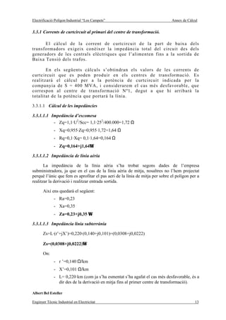 Electrificació Polígon Industrial “Los Campets”                               Annex de Càlcul


3.3.1 Corrents de curtcircuit al primari del centre de transformació.

      El càlcul de la corrent de curtcircuit de la part de baixa dels
transformadors exigeix conèixer la impedància total del circuit des dels
generadors de les centrals elèctriques que l’alimenten fins a la sortida de
Baixa Tensió dels trafos.

       En els següents càlculs s’obtindran els valors de les corrents de
curtcircuit que es poden produir en els centres de transformació. Es
realitzarà el càlcul per a la potència de curtcircuit indicada per la
companyia de S = 400 MVA, i considerarem el cas més desfavorable, que
correspon al centre de transformació Nº1, degut a que hi arribarà la
totalitat de la potència que portarà la línia.

3.3.1.1 Càlcul de les impedàncies

3.3.1.1.1 Impedància d’escomesa
           - Zq=1,1·U2/Scc= 1,1·252/400.000=1,72 Ω
              - Xq=0,955·Zq=0,955·1,72=1,64 Ω
              - Rq=0,1·Xq= 0,1·1,64=0,164 Ω
              - Zq=0,164+j1,64Ω

3.3.1.1.2 Impedància de línia aèria

       La impedància de la línia aèria s’ha trobat segons dades de l’empresa
subministradora, ja que en el cas de la línia aèria de mitja, nosaltres no l’hem projectat
perquè l’únic que fem es aprofitar el pas aeri de la línia de mitja per sobre el polígon per a
realitzar la derivació i realitzar entrada sortida.

       Així ens quedarà el següent:
              - Ra=0,23
              - Xa=0,35
              - Za=0,23+j0,35 Ω

3.3.1.1.3 Impedància línia subterrània

       Zs=L·(r’+jX’)=0,220·(0,140+j0,101)=(0,0308+j0,0222)

       Zs=(0,0308+j0,0222)Ω

       On:
              - r ’=0,140 Ω/km
              - X’=0,101 Ω/km
              - L= 0,220 km (com ja s’ha esmentat s’ha agafat el cas més desfavorable, és a
                dir des de la derivació en mitja fins al primer centre de transformació).

Albert Bel Esteller

Enginyer Tècnic Industrial en Electricitat                                                 13
 