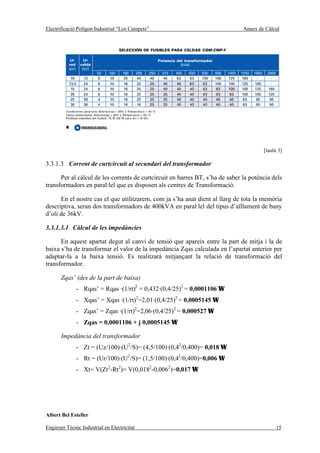 Electrificació Polígon Industrial “Los Campets”                                Annex de Càlcul




                                                                                       [taula 3]

3.3.1.3 Corrent de curtcircuit al secundari del transformador

      Per al càlcul de les corrents de curtcircuit en barres BT, s’ha de saber la potència dels
transformadors en paral·lel que es disposen als centres de Transformació.

      En el nostre cas el que utilitzarem, com ja s’ha anat dient al llarg de tota la memòria
descriptiva, seran dos transformadors de 400kVA en paral·lel del tipus d’aïllament de bany
d’oli de 36kV.

3.3.1.3.1 Càlcul de les impedàncies

      En aquest apartat degut al canvi de tensió que apareix entre la part de mitja i la de
baixa s’ha de transformar el valor de la impedància Zqas calculada en l’apartat anterior per
adaptar-la a la baixa tensió. Es realitzarà mitjançant la relació de transformació del
transformador.

       Zqas’ (des de la part de baixa)
              - Rqas’ = Rqas ·(1/rt)2 = 0,432·(0,4/25)2 = 0,0001106 Ω
              - Xqas’ = Xqas ·(1/rt)2=2,01·(0,4/25)2 = 0,0005145 Ω
              - Zqas’ = Zqas ·(1/rt)2=2,06·(0,4/25)2 = 0,000527 Ω
              - Zqas = 0,0001106 + j 0,0005145 Ω

       Impedància del transformador
              - Zt = (Uz/100)·(U2/S)= (4,5/100)·(0,42/0,400)= 0,018 Ω
              - Rt = (Ur/100)·(U2/S)= (1,5/100)·(0,42/0,400)=0,006 Ω
              - Xt= V(Zt 2-Rt2)= V(0,0182-0,0062)=0,017 Ω




Albert Bel Esteller

Enginyer Tècnic Industrial en Electricitat                                                  15
 