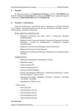 Electrificació Polígon Industrial “Los Campets”                          Memòria Descriptiva

5      Titular
     El titular del projecte és l’Ajuntament d’Alcanar amb CIF: B-47.589.695 amb
domicili al Carrer La Generalitat s/n, i codi postal: 43.530. Com a representant legal de
l’Ajuntament: Alfons Beltran Bort amb NIF:42.569.867-M


6      Normes i referències
      Totes les construccions i instal·lacions que es realitzaran en el Polígon Industrial
“Los Campets” aniran determinades per les diverses prescripcions tècniques, normes i
referències que s’esmenten a continuació:

       REGLAMENTS CONSULTAT S:
              - Reglament electrotècnic per Baixa Tensió e Instruccions Tècniques
                Complementàries.
              - Reglament sobre Condicions tècniques i Garanties de Seguretat en Centrals
                Elèctriques i Centres de Transformació e Instruccions Tècniques
                Complementàries.
              - Reglament Tècnic de Línies Elèctriques Aèries d’Alta Tensió.
              - Reglament d’Estacions de Transformació.
              - Reglament de Verificacions Elèctriques i Regularitat en el Subministrament
                d’Energia.

       NORMATIVES:
              - Ordenances Municipals de l’Ajuntament d’Alcanar.
              - Reglaments vigents.
              - Normes Europees EN.
              - Normes Internacionals CEI.
              - Normativa FECSA-ENDESA.
              - Normes Tecnològiques d’edificacions: “Instal·lacions Elèctriques”, “Centres
                de Transformació” y “Presa a Terra”.
              - Recomanacions UNESA – RU6404A – RU5201C – RU6302 A – RU3407B
                – RU3401B – RU3405B.
              - Recomanacions UNESA Terres.

       - Normes Unesa:
              - UNE 21081,CEI
              - UNE-EN 60129 ,CEI 129
              - UNE-EN 60255 ,CEI 255
              - UNE-EN 60298,CEI 298
              - UNE-EN 60694 ,CEI 694

Albert Bel Esteller

Enginyer TècnicIndustrial en Electricitat                                                7
 