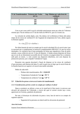 Electrificació Polígon Industrial “Los Campets”                               Annex de Càlcul




Nº de Transformadors Potència dels Trafos             Sup. Mínima per cada forat de
                           (kVA)                               ventilació
                                                                 (cm2)
              1                              250                 5.000
              1                              400                 8.000
              2                              400                12.000

                                                                                        [taula 4]

     Com es pot veure amb la secció calculada anteriorment anem per sobre de l’obertura
mínima que s’ha de realitzar en CT de dos trafos de 400 kVA, que és el nostre cas.

      La velocitat de sortida depèn, com s’ha indicat, de la diferència d’altura dels plans
mitjos de les reixes de ventilació H i de l’augment de temperatura de l’aire, admès segons
la fórmula següent:

             Vs = 4,6· 2,2 / 1,5 = 0,455m / s

      Per últim haurem de tenir en compte que la secció calculada Sf es la secció neta i que
es necessari per a complimentar la instrucció complementària MIE-RAT 14, que les reixes
destinades a la ventilació han d’estar protegides de forma que impedeixin el pas de petits
animals, cossos sòlids de més de 12 mm de diàmetre. A banda estaran disposats de forma
que en cas de ser directament accessible des de l’exterior, no puguin donar lloc a contactes
amb parts en tensió, i a més existirà una disposició laberíntica, així com disposar de
proteccions precises, per a impedir l’entrada de l’aigua.

       Resumint tota aquesta descripció s’haurà de disposar en les reixes de ventilació
d’unes persianes amb làmines del tipus Λ, amb la qual cosa és lògic que la secció bruta de
la finestra haurà de ser superior a la secció neta també calculada.

       Dades de cada trafo:
              - Pèrdues dels transformadors: Pe = 12,04 kW
              - Temperatura d’entrada de l’aire:θ1 = 30 º C
              - Temperatura de sortida de l’aire:θ2 = 45 º C

3.5    Càlcul de les preses a terra en el centre de transformació

3.5.1 Consideracions prèvies a tenir en compte per realitzar el càlcul

      Quan es produeix un defecte a terra en la instal·lació d’alta tensió, és provoca una
elevació del potencial de l’elèctrode, a través del qual el corrent circula cap a terra,
apareixent en el terreny, gradients de potencial.

     Per tant, al dissenyar els elèctrodes de posta a terra, han de tenir-se en compte els
següents aspectes.
              - Seguretat de les persones en relació amb les elevacions de potencial.

Albert Bel Esteller

Enginyer Tècnic Industrial en Electricitat                                                   18
 