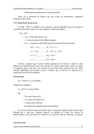 Electrificació Polígon Industrial “Los Campets”                                Annex de Càlcul

              - Sobretensions perilloses per a les instal·lacions.

      Valor de la intensitat de defecte que faci actuar les proteccions, assegurant
l’eliminació de la falta.

3.5.2 Seguretat de les persones

      La MIE – RAT 13 estableix que la tensió es màxima aplicable que pot acceptar al
cos humà, entre mans i peus, és la que estableix l’expressió següent:

         Vca = K/tn
              - Vca = tensió aplicada en vots
              - t = temps de duració de la falta en segons.
              - K, n = constants en funció del temps d’actuació de les proteccions.

                           0,9 ³ t > 0,1................K = 72 ; n = 1

                           3 ³ t > 0,9...................K = 78,5 ; n = 0,18

                           5 ³ t > 3.....................Vca = 64 V

                           t < 5..........................Vca = 50 V

       En base a suposar que la tensió màxima aplicada al cos humà, no superi el valor
indicat en la fórmula anterior per a les tensions de contacte (entre mans i peus), ni superi
10 vegades aquest valor per a les tensions de pas (entre peus separats 1m), els valors
màxims admissibles de la tensió de pas i contacte, que no han de ser superats en la
instal·lació, han de ser els següents.

Tensió de pas

       Vp = 10·K/tn·(1+ (6·ρs/1000))

Tensió de contacte

       Vc= K/tn·(1+(1,5·ρs)/1000)

       On:
              - Vp: tensió de pas [V]
              - Vc: tensió de contacte [v]
              - t: duració de la falta [s]
              - ρs: Resistivitat superficial del terreny [Ω·m]

      En cas de la tensió de pas, pot succeir que la resistivitat superficial del terreny sigui
diferent per a cada peu. Aquesta situació, és habitual en l’accés als centres de
transformació, on els paviments en l’interior i en l’exterior solen ser diferents. En aquests



Albert Bel Esteller

Enginyer Tècnic Industrial en Electricitat                                                  19
 