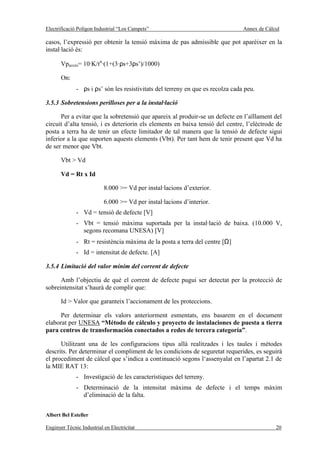 Electrificació Polígon Industrial “Los Campets”                                  Annex de Càlcul

casos, l’expressió per obtenir la tensió màxima de pas admissible que pot aparèixer en la
instal·lació és:

       Vpaccés= 10·K/tn·(1+(3·ρs+3ρs’)/1000)

       On:
              - ρs i ρs’ són les resistivitats del terreny en que es recolza cada peu.

3.5.3 Sobretensions perilloses per a la instal·lació

      Per a evitar que la sobretensió que apareix al produir-se un defecte en l’aïllament del
circuit d’alta tensió, i es deteriorin els elements en baixa tensió del centre, l’elèctrode de
posta a terra ha de tenir un efecte limitador de tal manera que la tensió de defecte sigui
inferior a la que suporten aquests elements (Vbt). Per tant hem de tenir present que Vd ha
de ser menor que Vbt.

       Vbt > Vd

       Vd = Rt x Id

                           8.000 >= Vd per instal·lacions d’exterior.

                           6.000 >= Vd per instal·lacions d’interior.
              - Vd = tensió de defecte [V]
              - Vbt = tensió màxima suportada per la instal·lació de baixa. (10.000 V,
                segons recomana UNESA) [V]
              - Rt = resistència màxima de la posta a terra del centre [Ω]
              - Id = intensitat de defecte. [A]

3.5.4 Limitació del valor mínim del corrent de defecte

      Amb l’objectiu de què el corrent de defecte pugui ser detectat per la protecció de
sobreintensitat s’haurà de complir que:

       Id > Valor que garanteix l’accionament de les proteccions.

      Per determinar els valors anteriorment esmentats, ens basarem en el document
elaborat per UNESA “Método de cálculo y proyecto de instalaciones de puesta a tierra
para centros de transformación conectados a redes de tercera categoría”.

      Utilitzant una de les configuracions tipus allà realitzades i les taules i mètodes
descrits. Per determinar el compliment de les condicions de seguretat requerides, es seguirà
el procediment de càlcul que s’indica a continuació segons l‘assenyalat en l’apartat 2.1 de
la MIE RAT 13:
              - Investigació de les característiques del terreny.
              - Determinació de la intensitat màxima de defecte i el temps màxim
                d’eliminació de la falta.


Albert Bel Esteller

Enginyer Tècnic Industrial en Electricitat                                                    20
 