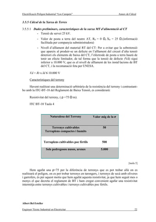 Electrificació Polígon Industrial “Los Campets”                                Annex de Càlcul


3.5.5 Càlcul de la Xarxa de Terres

3.5.5.1 Dades preliminars, característiques de la xarxa MT d’alimentació al CT
          - Tensió de servei 25 kV.
              - Valor de posta a terra del neutre AT, R0 = 0 Ω, X0 = 25 Ω.(informació
                facilitada per companyia subministradora)
              - Nivell d’aïllament del material RT del CT: Per a evitar que la sobretensió
                que apareix al produir-se un defecte en l’aïllament del circuit d’alta tensió
                deteriori els elements de baixa del CT, l’elèctrode de posta a terra haurà de
                tenir un efecte limitador, de tal forma que la tensió de defecte (Vd) sigui
                inferior a 10.000 V, que es el nivell de aïllament de les instal·lacions de BT
                del CT, i la recomanació feta per UNESA.

       Vd = Rt x Id ≤ 10.000 V

       Característiques del terreny

     Havent realitzat una determinació arbitrària de la resistència del terreny i contrastant-
ho amb la ITC-BT-18 del Reglament de Baixa Tensió, es considerarà:

       Resistivitat del terreny, ( ρ =75 Ω·m).

       ITC BT-18 Taula 4


                          Naturalesa del Terreny           Valor mig de la ρ


                           Terrenys cultivables                   50
                       Terraplens compactes i humits


                      Terraplens cultivables poc fèrtils         500

                       Sols pedregosos nusos, arenes            5.000



                                                                                       [taula 5]

       Hem agafat una ρ=75 per la diferència de terrenys que es pot trobar allà on es
realitzarà el polígon, on es pot trobar terrenys en tarongers, i terrenys de secà amb oliveres
i garrofers, és per aquest motiu que hem agafat aquesta resistivitat, ja que hem seguit mes o
menys el que decreta el reglament de BT i ham cregut convenient agafar una resistivitat
intermitja entre terrenys cultivables i terrenys cultivables poc fèrtils.




Albert Bel Esteller

Enginyer Tècnic Industrial en Electricitat                                                  22
 