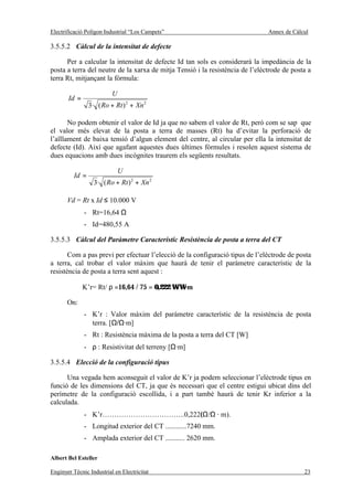 Electrificació Polígon Industrial “Los Campets”                                Annex de Càlcul

3.5.5.2 Càlcul de la intensitat de defecte

      Per a calcular la intensitat de defecte Id tan sols es considerarà la impedància de la
posta a terra del neutre de la xarxa de mitja Tensió i la resistència de l’elèctrode de posta a
terra Rt, mitjançant la fórmula:

                          U
       Id =
                 3· ( Ro + Rt ) 2 + Xn 2

       No podem obtenir el valor de Id ja que no sabem el valor de Rt, però com se sap que
el valor més elevat de la posta a terra de masses (Rt) ha d’evitar la perforació de
l’aïllament de baixa tensió d’algun element del centre, al circular per ella la intensitat de
defecte (Id). Així que agafant aquestes dues últimes fórmules i resolen aquest sistema de
dues equacions amb dues incògnites traurem els següents resultats.

                              U
          Id =
                   3· ( Ro + Rt ) 2 + Xn 2

       Vd = Rt x Id ≤ 10.000 V
              - Rt=16,64 Ω
              - Id=480,55 A

3.5.5.3 Càlcul del Paràmetre Característic Resistència de posta a terra del CT

       Com a pas previ per efectuar l’elecció de la configuració tipus de l’elèctrode de posta
a terra, cal trobar el valor màxim que haurà de tenir el paràmetre característic de la
resistència de posta a terra sent aquest :

              K’r= Rt/ ρ =16,64 / 75 = 0,222 Ω/Ω·m

       On:
              - K’r : Valor màxim del paràmetre característic de la resistència de posta
                terra. [Ω/Ω·m]
              - Rt : Resistència màxima de la posta a terra del CT [W]
              - ρ : Resistivitat del terreny [Ω·m]

3.5.5.4 Elecció de la configuració tipus

      Una vegada hem aconseguit el valor de K’r ja podem seleccionar l’elèctrode tipus en
funció de les dimensions del CT, ja que és necessari que el centre estigui ubicat dins del
perímetre de la configuració escollida, i a part també haurà de tenir Kr inferior a la
calculada.
              - K’r……………………………..0,222(Ω/Ω · m).
              - Longitud exterior del CT ............7240 mm.
              - Amplada exterior del CT ........... 2620 mm.

Albert Bel Esteller

Enginyer Tècnic Industrial en Electricitat                                                  23
 