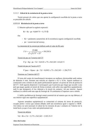 Electrificació Polígon Industrial “Los Campets”                                Annex de Càlcul


3.5.5.5 Càlcul de la resistència de la posta a terra

      Tenint present els valors que ens aporta la configuració escollida de la posta a terra
es procedirà als càlculs.

3.5.5.5.1 Resistència de la posta a terra

       L’obtenim aplicant la següent expressió:

                Rt = Kr · ρs =0,069·75 = 5,175 Ω

       On:
              - Kr = paràmetre característic de la resistència segons configuració escollida.
              - ρs = resistivitat del terreny.

       La intensitat de la corrent per defecte amb el valor de Rt serà:

                              25.000
                I'd =                            = 565,365 A
                          3· 5,175 + 25
                                     2       2



       Tensió de pas en l’exterior del CT

                V’p = Kp · ρs · I’d = 0,0145 x 75 x 565,365= 614,83 V

       Tensió de pas en l’accés al CT

                V’pacc = Kpacc · ρs · I’d = 0,0303 x 75 x 565,365 = 1.284,79 V

       Tensions en l’interior del CT

      El terra del centre de transformació incorpora un mallasso electrosoldat amb rodons
de diàmetre 6 mm, formant una retícula no superior a 0,3 x 0,3m. Aquest mallasso es
connectarà com a mínim en dos punts perfectament oposats a la posta de terra de protecció
del CT. Amb aquesta disposició s’aconsegueix que la persona que tingui que accedir a una
part que pugui quedar en tensió de forma eventual, està sobre una superfície equipotèncial,
amb lo que desapareix el risc inherent a la tensió de contacte i de pas interior. Aquest
mallasso es cobrirà amb una capa de formigó de 10 centímetres d’espessor com a mínim.

      L’edifici prefabricat de formigó estarà construït de tal manera que un cop fabricat, el
seu interior sigui una superfície equipotencial.

       Aquesta armadura equipotencial es connectarà al sistema de terres de protecció,
excepte portes i reixes que estaran aïllades amb una resistència igual o superior a 10kW.
Així doncs no serà necessari el càlcul de les tensions de pas i contacte en l’interior de la
instal·lació, ja que el seu valor serà pràcticament nul.

       Tensió de defecte

       Vd = Rt x I’d = 5,175 x 565,365 = 2.925,76 V

Albert Bel Esteller

Enginyer Tècnic Industrial en Electricitat                                                  25
 