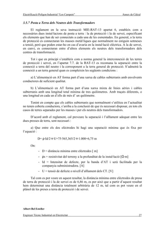 Electrificació Polígon Industrial “Los Campets”                                   Annex de Càlcul


3.5.7 Posta a Terra dels Neutres dels Transformadors

       El reglament en la seva instrucció MIE-RAT-13 apartat 6, estableix com a
necessàries dues instal·lacions de posta a terra : la de protecció i la de servei, especificant
els elements que han de ser connectats a cada una de les esmentades. En general, a la terra
de protecció es connectaran les masses metàl·liques que normalment no estiguin sotmeses
a tensió, però que poden estar-ho en cas d’avaria en la instal·lació elèctrica. A la de servei,
en canvi, es connectaran entre d’altres elements els neutres dels transformadors dels
centres de transformació.

     Tot i que en principi s’estableix com a norma general la interconnexió de les terres
de protecció i servei, en l’apartat 7.7. de la RAT-13 es recomana la separació entre la
connexió a terra del neutre i la corresponent a la terra general de protecció. S’admetrà la
connexió a un terra general quan es compleixin les següents condicions :

     a) L’alimentació en AT forma part d’una xarxa de cables subterranis amb envolvents
conductores de suficient qualitat.

      b) L’alimentació en AT forma part d’una xarxa mixta de línies aèries i cables
subterranis amb una longitud total mínima de tres quilòmetres. Amb traçats diferents, o
una longitud en cada un d’ells de més d’ un quilòmetre.

      Tenint en compte que els cables subterranis que normalment s’utilitza en l’actualitat
no tenen coberta conductora, s’arriba a la conclusió de que és necessari disposar, en tots els
casos de terres separades per les masses i per els neutres dels transformadors.

      D’acord amb el reglament, cal preveure la separació i l’aïllament adequat entre les
dues presses de terra, sent necessari :

      a) Que entre els dos elèctrodes hi hagi una separació mínima que és fixa per
l’equació :

             D= ρ·Id/2·π·U=75·565,365/2·π·1.000=6,75 m

       On:
              - D = distància mínima entre elèctrodes [ m]
              - ρs = resistivitat del terreny a la profunditat de la instal·lació [Ω·m]
              - Id = Intensitat de defecte, per la banda d’AT i serà facilitada per la
                companyia subministradora. [A]
              - U = tensió de defecte o nivell d’aïllament dels CT. [V]

      Tal com es pot veure en aquest resultat, la distància mínima entre elèctrodes de presa
de terra de protecció i la de servei es de 6,86 m, es per això que a partir d’aquest resultat
hem determinat una distància totalment arbitrària de 12 m, tal com es pot veure en el
plànol de les preses a terra de protecció i de servei.




Albert Bel Esteller

Enginyer Tècnic Industrial en Electricitat                                                     27
 