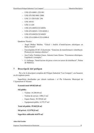Electrificació Polígon Industrial “Los Campets”                            Memòria Descriptiva

              - UNE-EN 60801 ,CEI 801
              - UNE-EN ISO 9001:2000
              - UNE 21-320/5-IEC 296
              - UNE 48103
              - UNE 21.428
              - UNE-EN 60056 CEI 60056
              - UNE-EN 60265-1 CEI 60265-1
              - UNE-EN 60420 CEI 60420
              - UNE-EN 61000-4 CEI 61000-4

       Quaderns Tècnics:
              - Àngel Muñoz Medina. “Càlcul i Anàlisi d’instal·lacions elèctriques en
                Baixa Tensió”.
              - Enciclopèdia CEAC d’electricitat. “Estacions de transformació i distribució.
                Protecció de sistemes elèctrics”.
              - Jose Carlos Toledano Gasca. Antonio Luna Alonso. “Escomeses elèctriques.
                Legislació i exemples”.
              - E. Gallango, “Instal·lacions de presa a terra en xarxes de distribució”, Palma
                de Mallorca.


7      Descripció del polígon
        Per a fer la descripció completa del Polígon Industrial “Los Campets”, ens basarem
en els següents punts:

      Superfícies distribuïdes per càlculs realitzats i el Pla Urbanístic Municipal de
l’Ajuntament d’Alcanar.

       Extensió total 169.823,68 m2

       Sòl públic:
              - Vialitat: 18.280.04 m2
              - Vialitat de serveis 1.080,13 m2
              - Espais lliures: 30.109,66 m2
              - Equipament públic: 6.375,37 m2

       Total sòl públic: 55.845,20 m2

       Sòl privat: 113.970,24 m2

       Superfície edificable 64.075 m2


Albert Bel Esteller

Enginyer TècnicIndustrial en Electricitat                                                  8
 