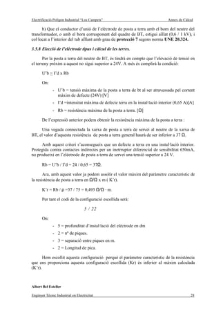 Electrificació Polígon Industrial “Los Campets”                                 Annex de Càlcul

      b) Que el conductor d’unió de l’elèctrode de posta a terra amb el born del neutre del
transformador, o amb el born corresponent del quadre de BT, estigui aïllat (0,6 / 1 kV), i
col·locat a l’interior del tub aïllant amb grau de protecció 7 segons norma UNE 20.324.

3.5.8 Elecció de l’elèctrode tipus i càlcul de les terres.

       Per la posta a terra del neutre de BT, és tindrà en compte que l’elevació de tensió en
el terreny pròxim a aquest no sigui superior a 24V. A més és complirà la condició:

       U’b > I’d x Rb

       On:
              - U’b = tensió màxima de la posta a terra de bt al ser atravessada pel corrent
                màxim de defecte (24V) [V]
              - I’d =intensitat màxima de defecte terra en la instal·lació interior (0,65 A)[A]
              - Rb = resistència màxima de la posta a terra. [Ω]

       De l’expressió anterior podem obtenir la resistència màxima de la posta a terra :

     Una vegada connectada la xarxa de posta a terra de servei al neutre de la xarxa de
BT, el valor d’aquesta resistència de posta a terra general haurà de ser inferior a 37 Ω.

      Amb aquest criteri s’aconsegueix que un defecte a terra en una instal·lació interior.
Protegida contra contactes indirectes per un inetrruptor diferencial de sensibilitat 650mA,
no produeixi en l’elèctrode de posta a terra de servei una tensió superior a 24 V.

       Rb = U’b / I’d = 24 / 0,65 = 37Ω.

       Ara, amb aquest valor ja podem assolir el valor màxim del paràmetre característic de
la resistència de posta a terra en Ω/Ω x m ( K’r).

       K’r = Rb / ρ =37 / 75 = 0,493 Ω/Ω · m.

       Per tant el codi de la configuració escollida serà:

                                   5 / 22

       On:
              - 5 = profunditat d’instal·lació del elèctrode en dm
              - 2 = nº de piques.
              - 3 = separació entre piques en m.
              - 2 = Longitud de pica.

       Hem escollit aquesta configuració perquè el paràmetre característic de la resistència
que ens proporciona aquesta configuració escollida (Kr) és inferior al màxim calculada
(K’r).



Albert Bel Esteller

Enginyer Tècnic Industrial en Electricitat                                                   28
 
